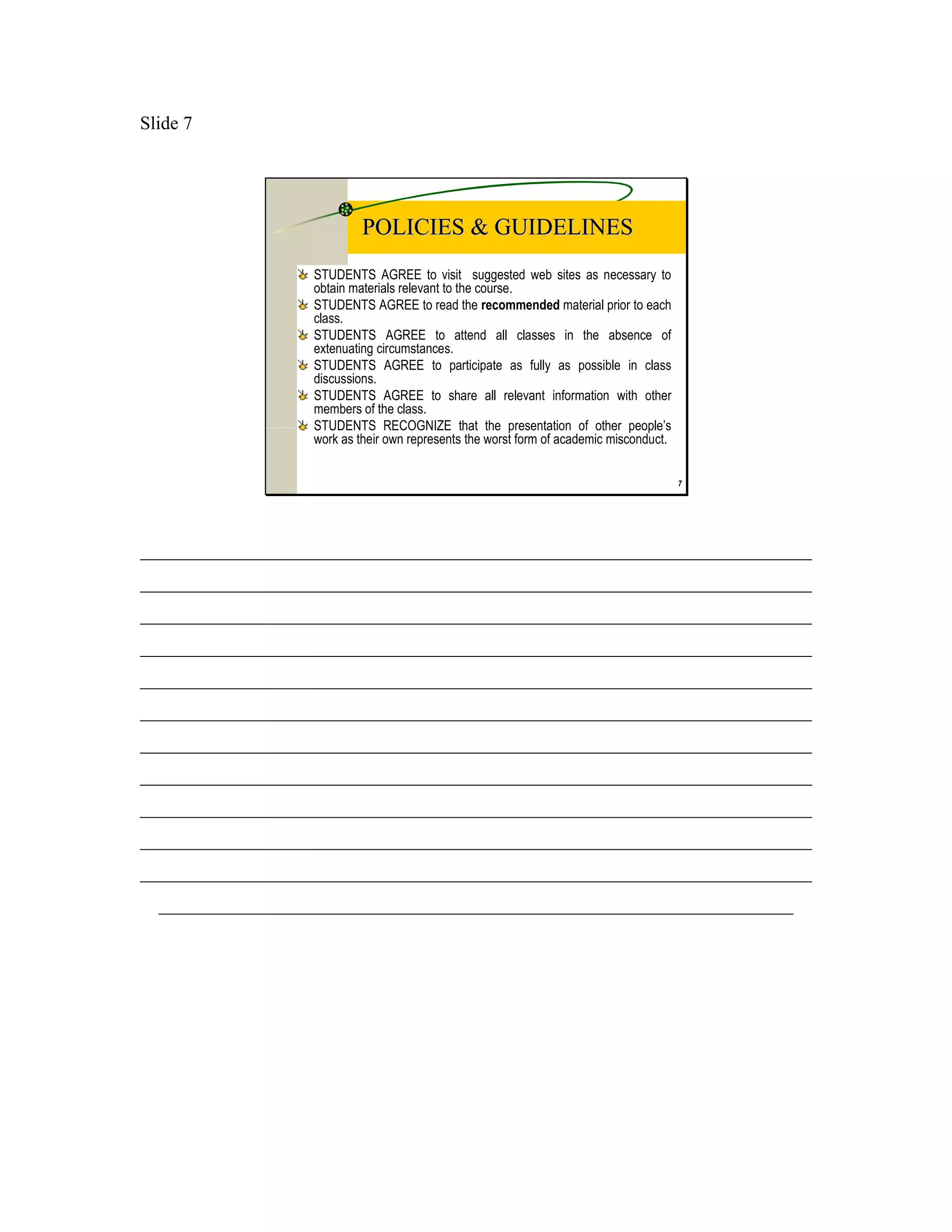 Slide 7




                           POLICIES & GUIDELINES
                  STUDENTS AGREE to visit suggested web sites as necessary to
                  obtain materials relevant to the course.
                  STUDENTS AGREE to read the recommended material prior to each
                  class.
                  STUDENTS AGREE to attend all classes in the absence of
                  extenuating circumstances.
                  STUDENTS AGREE to participate as fully as possible in class
                  discussions.
                  STUDENTS AGREE to share all relevant information with other
                  members of the class.
                  STUDENTS RECOGNIZE that the presentation of other people’s
                  work as their own represents the worst form of academic misconduct.


                                                                                        7




________________________________________________________________________
________________________________________________________________________
________________________________________________________________________
________________________________________________________________________
________________________________________________________________________
________________________________________________________________________
________________________________________________________________________
________________________________________________________________________
________________________________________________________________________
________________________________________________________________________
________________________________________________________________________
  ____________________________________________________________________
 