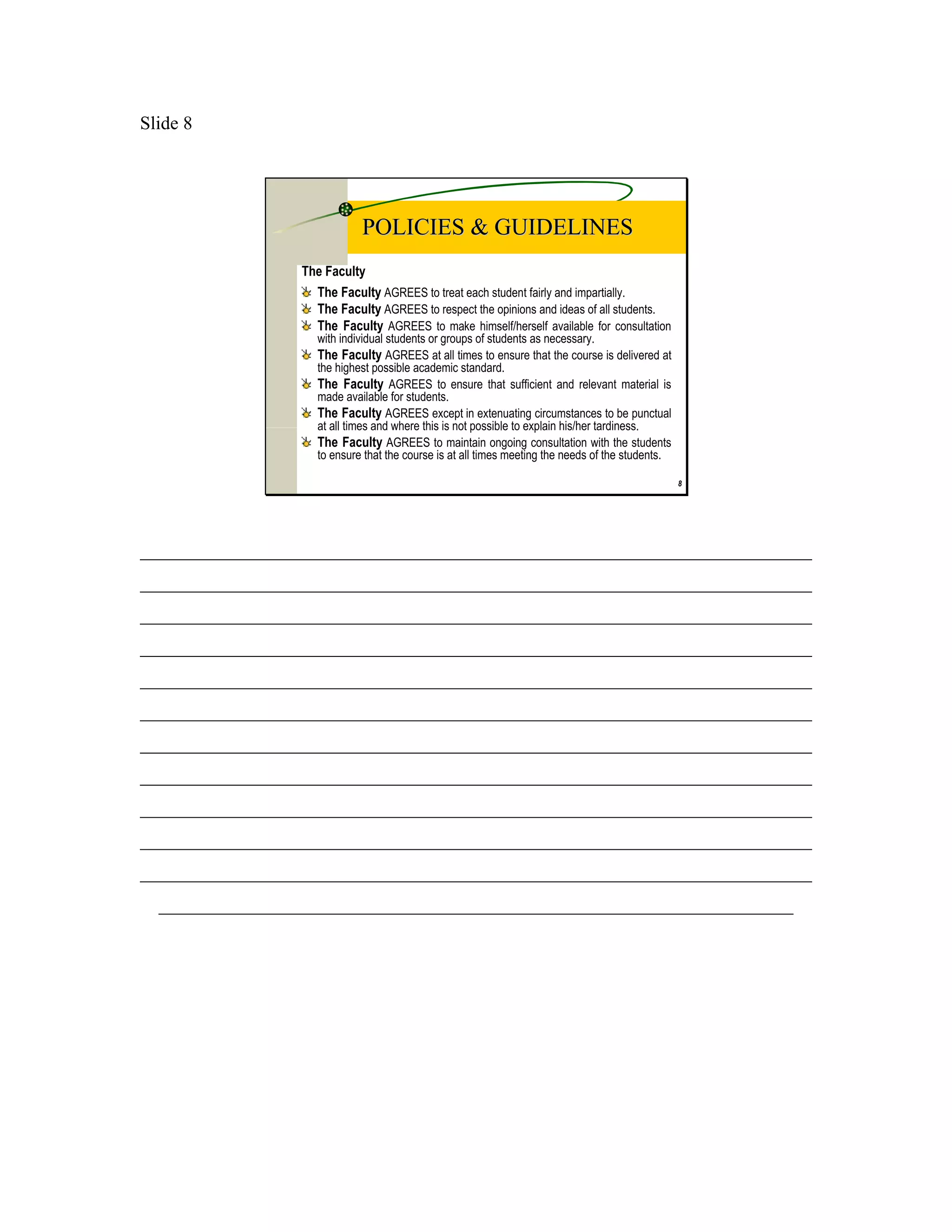 Slide 8




                             POLICIES & GUIDELINES
                 The Faculty
                   The Faculty AGREES to treat each student fairly and impartially.
                   The Faculty AGREES to respect the opinions and ideas of all students.
                   The Faculty AGREES to make himself/herself available for consultation
                    with individual students or groups of students as necessary.
                    The Faculty AGREES at all times to ensure that the course is delivered at
                    the highest possible academic standard.
                    The Faculty AGREES to ensure that sufficient and relevant material is
                    made available for students.
                    The Faculty AGREES except in extenuating circumstances to be punctual
                    at all times and where this is not possible to explain his/her tardiness.
                    The Faculty AGREES to maintain ongoing consultation with the students
                    to ensure that the course is at all times meeting the needs of the students.

                                                                                                   8




________________________________________________________________________
________________________________________________________________________
________________________________________________________________________
________________________________________________________________________
________________________________________________________________________
________________________________________________________________________
________________________________________________________________________
________________________________________________________________________
________________________________________________________________________
________________________________________________________________________
________________________________________________________________________
  ____________________________________________________________________
 