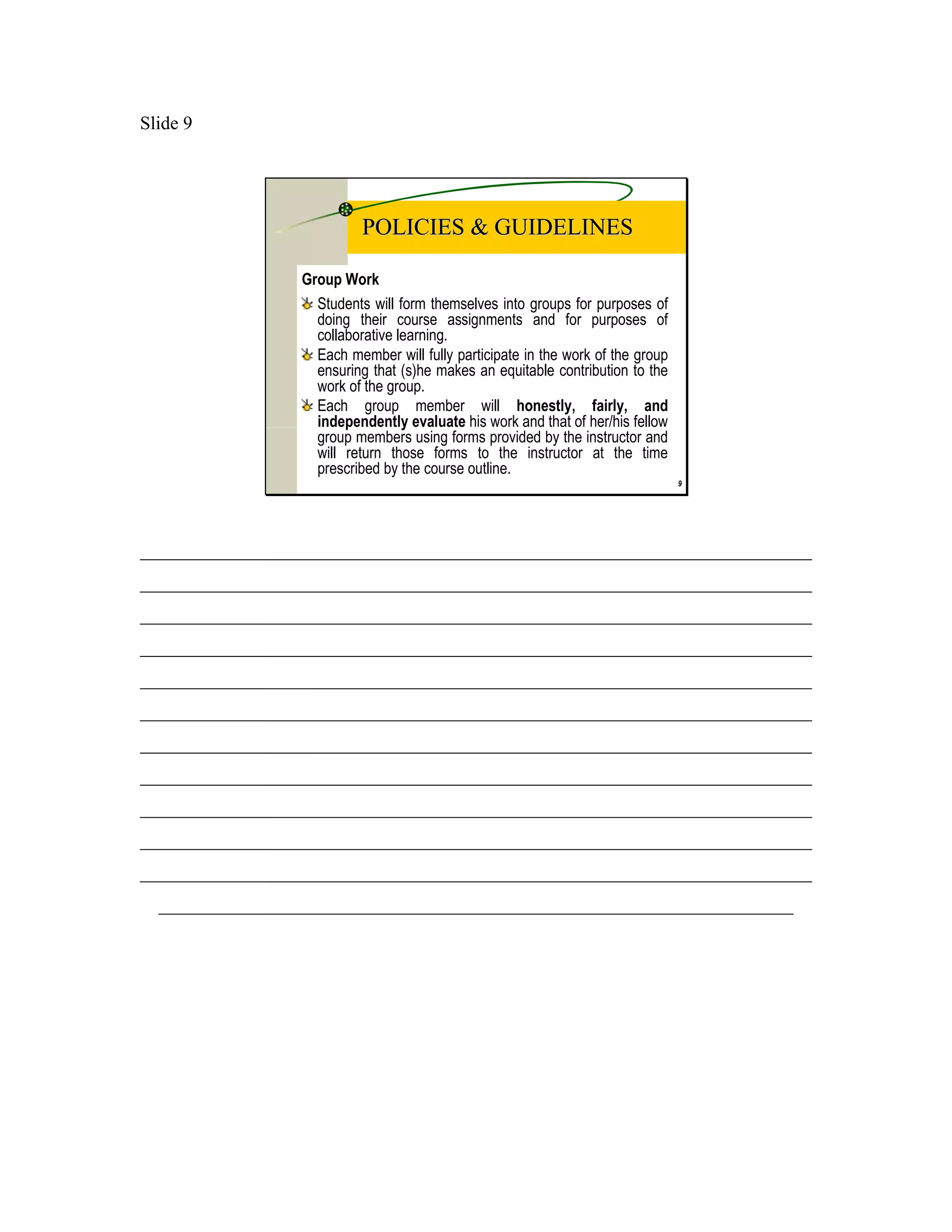 Slide 9




                           POLICIES & GUIDELINES

                 Group Work
                   Students will form themselves into groups for purposes of
                   doing their course assignments and for purposes of
                   collaborative learning.
                   Each member will fully participate in the work of the group
                   ensuring that (s)he makes an equitable contribution to the
                   work of the group.
                   Each group member will honestly, fairly, and
                   independently evaluate his work and that of her/his fellow
                   group members using forms provided by the instructor and
                   will return those forms to the instructor at the time
                   prescribed by the course outline.
                                                                                 9




________________________________________________________________________
________________________________________________________________________
________________________________________________________________________
________________________________________________________________________
________________________________________________________________________
________________________________________________________________________
________________________________________________________________________
________________________________________________________________________
________________________________________________________________________
________________________________________________________________________
________________________________________________________________________
  ____________________________________________________________________
 