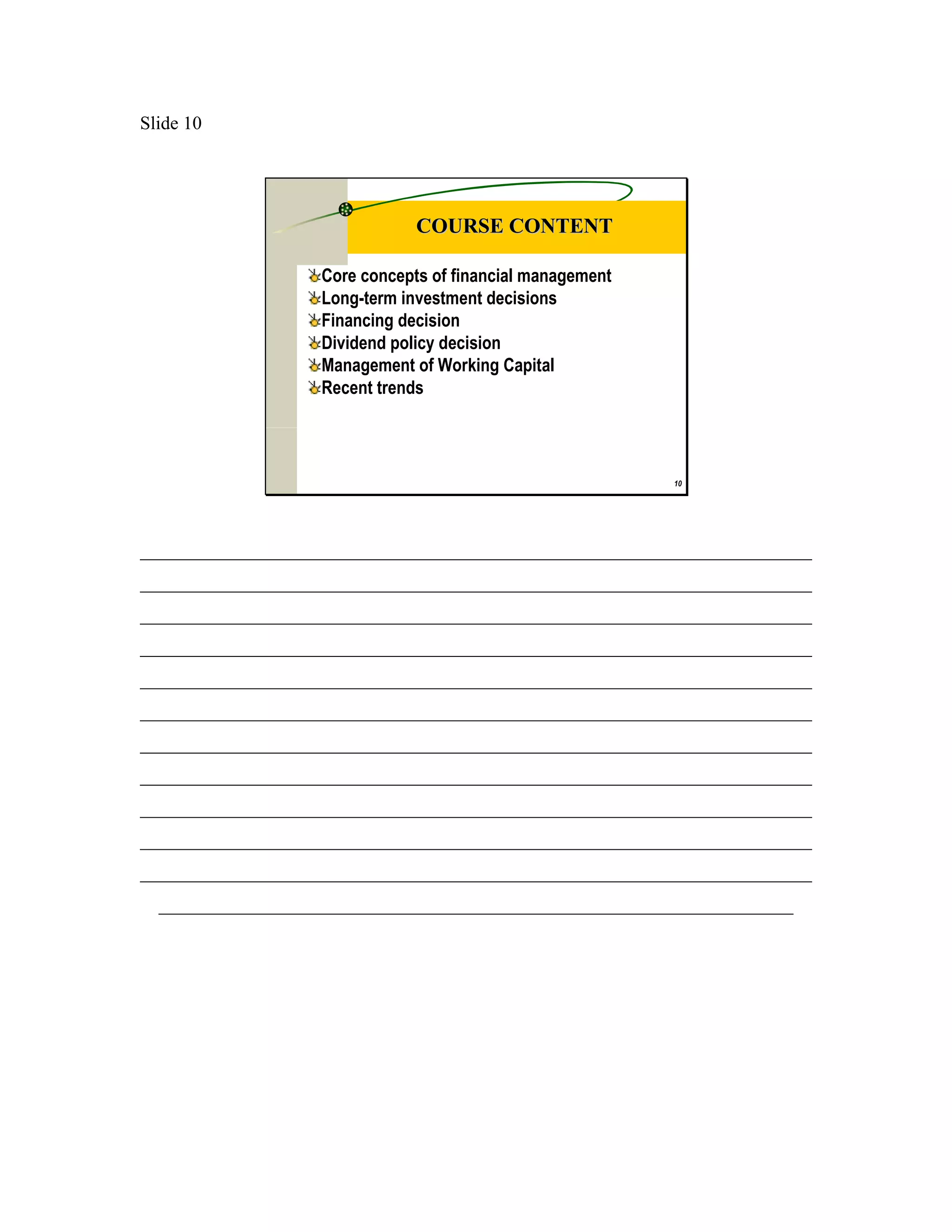 Slide 10




                               COURSE CONTENT

                   Core concepts of financial management
                   Long-term investment decisions
                   Financing decision
                   Dividend policy decision
                   Management of Working Capital
                   Recent trends



                                                           10




________________________________________________________________________
________________________________________________________________________
________________________________________________________________________
________________________________________________________________________
________________________________________________________________________
________________________________________________________________________
________________________________________________________________________
________________________________________________________________________
________________________________________________________________________
________________________________________________________________________
________________________________________________________________________
  ____________________________________________________________________
 