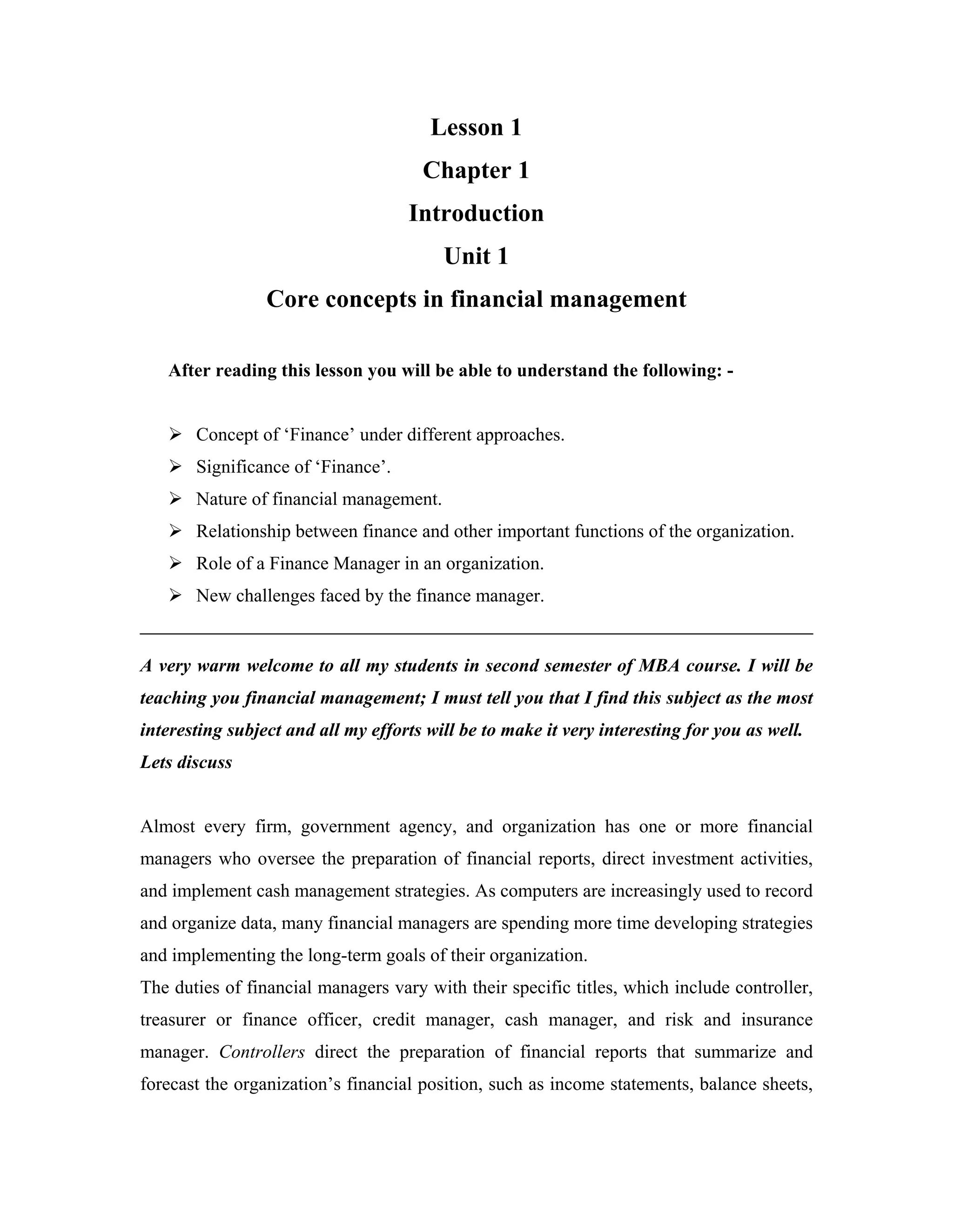Lesson 1
                                      Chapter 1
                                    Introduction
                                         Unit 1
                 Core concepts in financial management

   After reading this lesson you will be able to understand the following: -


       Concept of ‘Finance’ under different approaches.
       Significance of ‘Finance’.
       Nature of financial management.
       Relationship between finance and other important functions of the organization.
       Role of a Finance Manager in an organization.
       New challenges faced by the finance manager.


A very warm welcome to all my students in second semester of MBA course. I will be
teaching you financial management; I must tell you that I find this subject as the most
interesting subject and all my efforts will be to make it very interesting for you as well.
Lets discuss


Almost every firm, government agency, and organization has one or more financial
managers who oversee the preparation of financial reports, direct investment activities,
and implement cash management strategies. As computers are increasingly used to record
and organize data, many financial managers are spending more time developing strategies
and implementing the long-term goals of their organization.
The duties of financial managers vary with their specific titles, which include controller,
treasurer or finance officer, credit manager, cash manager, and risk and insurance
manager. Controllers direct the preparation of financial reports that summarize and
forecast the organization’s financial position, such as income statements, balance sheets,
 