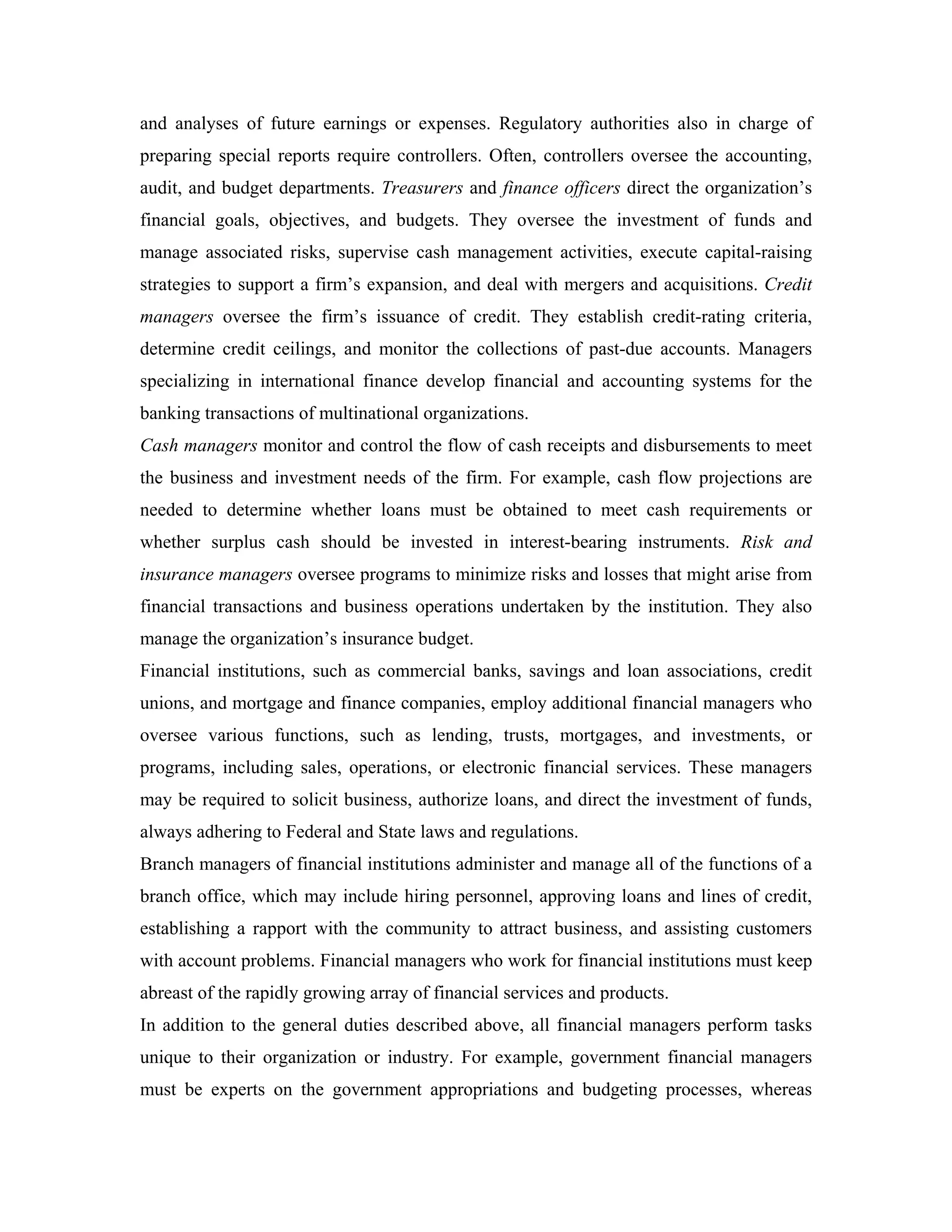 and analyses of future earnings or expenses. Regulatory authorities also in charge of
preparing special reports require controllers. Often, controllers oversee the accounting,
audit, and budget departments. Treasurers and finance officers direct the organization’s
financial goals, objectives, and budgets. They oversee the investment of funds and
manage associated risks, supervise cash management activities, execute capital-raising
strategies to support a firm’s expansion, and deal with mergers and acquisitions. Credit
managers oversee the firm’s issuance of credit. They establish credit-rating criteria,
determine credit ceilings, and monitor the collections of past-due accounts. Managers
specializing in international finance develop financial and accounting systems for the
banking transactions of multinational organizations.
Cash managers monitor and control the flow of cash receipts and disbursements to meet
the business and investment needs of the firm. For example, cash flow projections are
needed to determine whether loans must be obtained to meet cash requirements or
whether surplus cash should be invested in interest-bearing instruments. Risk and
insurance managers oversee programs to minimize risks and losses that might arise from
financial transactions and business operations undertaken by the institution. They also
manage the organization’s insurance budget.
Financial institutions, such as commercial banks, savings and loan associations, credit
unions, and mortgage and finance companies, employ additional financial managers who
oversee various functions, such as lending, trusts, mortgages, and investments, or
programs, including sales, operations, or electronic financial services. These managers
may be required to solicit business, authorize loans, and direct the investment of funds,
always adhering to Federal and State laws and regulations.
Branch managers of financial institutions administer and manage all of the functions of a
branch office, which may include hiring personnel, approving loans and lines of credit,
establishing a rapport with the community to attract business, and assisting customers
with account problems. Financial managers who work for financial institutions must keep
abreast of the rapidly growing array of financial services and products.
In addition to the general duties described above, all financial managers perform tasks
unique to their organization or industry. For example, government financial managers
must be experts on the government appropriations and budgeting processes, whereas
 