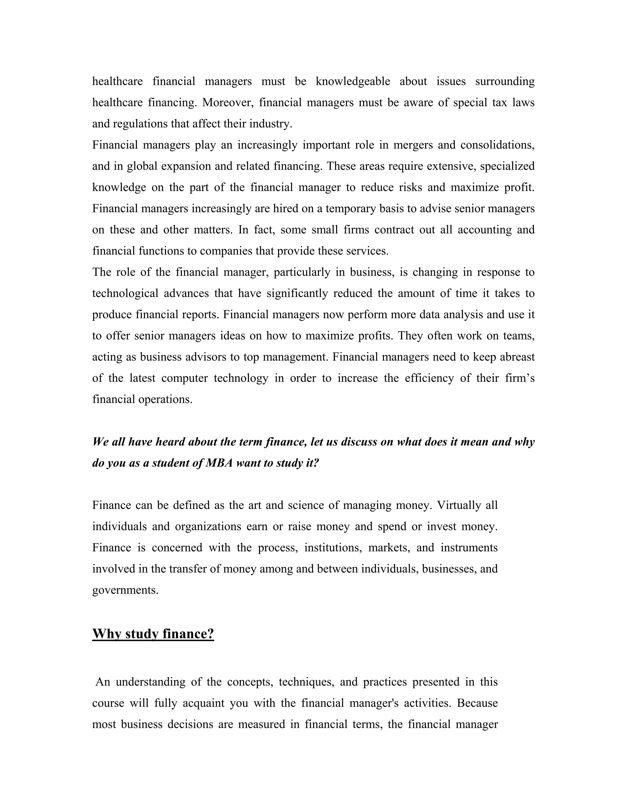 healthcare financial managers must be knowledgeable about issues surrounding
healthcare financing. Moreover, financial managers must be aware of special tax laws
and regulations that affect their industry.
Financial managers play an increasingly important role in mergers and consolidations,
and in global expansion and related financing. These areas require extensive, specialized
knowledge on the part of the financial manager to reduce risks and maximize profit.
Financial managers increasingly are hired on a temporary basis to advise senior managers
on these and other matters. In fact, some small firms contract out all accounting and
financial functions to companies that provide these services.
The role of the financial manager, particularly in business, is changing in response to
technological advances that have significantly reduced the amount of time it takes to
produce financial reports. Financial managers now perform more data analysis and use it
to offer senior managers ideas on how to maximize profits. They often work on teams,
acting as business advisors to top management. Financial managers need to keep abreast
of the latest computer technology in order to increase the efficiency of their firm’s
financial operations.


We all have heard about the term finance, let us discuss on what does it mean and why
do you as a student of MBA want to study it?


Finance can be defined as the art and science of managing money. Virtually all
individuals and organizations earn or raise money and spend or invest money.
Finance is concerned with the process, institutions, markets, and instruments
involved in the transfer of money among and between individuals, businesses, and
governments.


Why study finance?


An understanding of the concepts, techniques, and practices presented in this
course will fully acquaint you with the financial manager's activities. Because
most business decisions are measured in financial terms, the financial manager
 