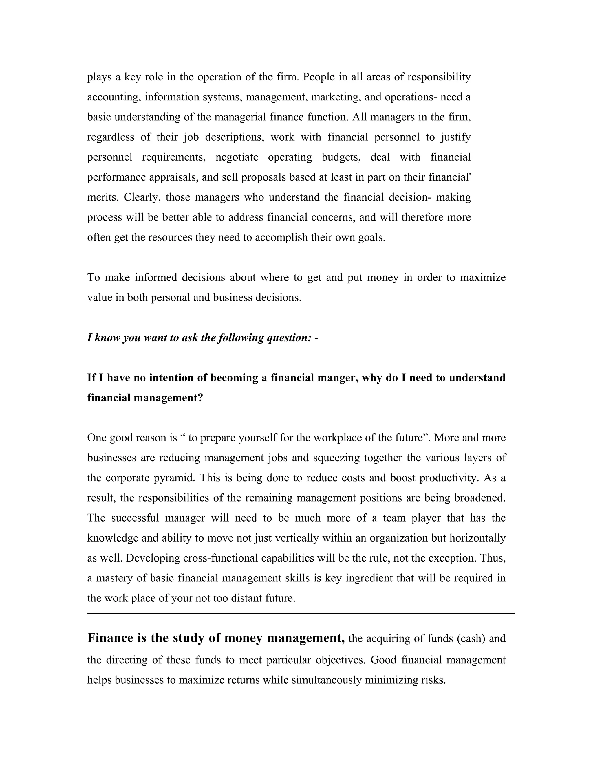 plays a key role in the operation of the firm. People in all areas of responsibility
accounting, information systems, management, marketing, and operations- need a
basic understanding of the managerial finance function. All managers in the firm,
regardless of their job descriptions, work with financial personnel to justify
personnel requirements, negotiate operating budgets, deal with financial
performance appraisals, and sell proposals based at least in part on their financial'
merits. Clearly, those managers who understand the financial decision- making
process will be better able to address financial concerns, and will therefore more
often get the resources they need to accomplish their own goals.


To make informed decisions about where to get and put money in order to maximize
value in both personal and business decisions.


I know you want to ask the following question: -


If I have no intention of becoming a financial manger, why do I need to understand
financial management?


One good reason is “ to prepare yourself for the workplace of the future”. More and more
businesses are reducing management jobs and squeezing together the various layers of
the corporate pyramid. This is being done to reduce costs and boost productivity. As a
result, the responsibilities of the remaining management positions are being broadened.
The successful manager will need to be much more of a team player that has the
knowledge and ability to move not just vertically within an organization but horizontally
as well. Developing cross-functional capabilities will be the rule, not the exception. Thus,
a mastery of basic financial management skills is key ingredient that will be required in
the work place of your not too distant future.


Finance is the study of money management, the acquiring of funds (cash) and
the directing of these funds to meet particular objectives. Good financial management
helps businesses to maximize returns while simultaneously minimizing risks.
 