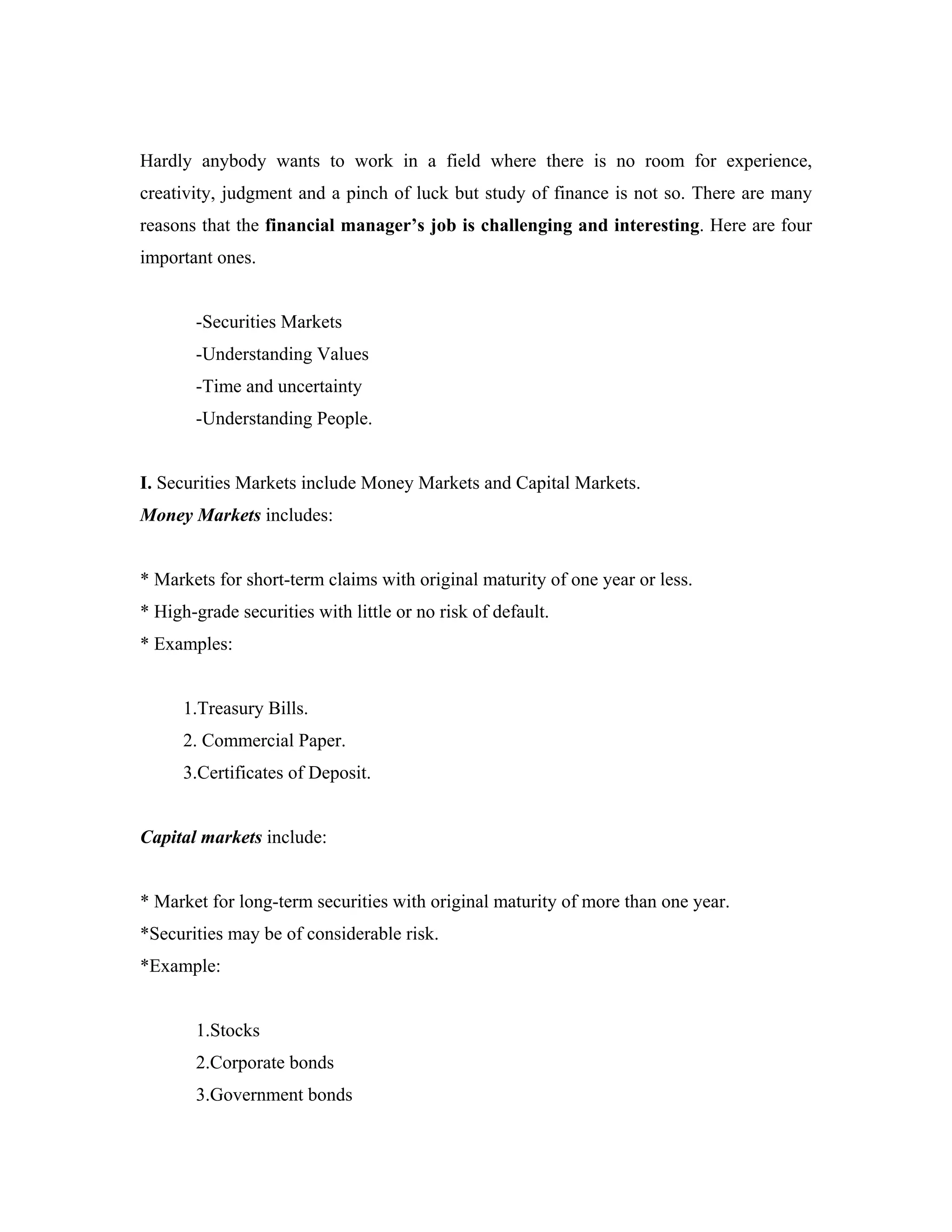 Hardly anybody wants to work in a field where there is no room for experience,
creativity, judgment and a pinch of luck but study of finance is not so. There are many
reasons that the financial manager’s job is challenging and interesting. Here are four
important ones.


       -Securities Markets
       -Understanding Values
       -Time and uncertainty
       -Understanding People.


I. Securities Markets include Money Markets and Capital Markets.
Money Markets includes:


* Markets for short-term claims with original maturity of one year or less.
* High-grade securities with little or no risk of default.
* Examples:


      1.Treasury Bills.
      2. Commercial Paper.
      3.Certificates of Deposit.


Capital markets include:


* Market for long-term securities with original maturity of more than one year.
*Securities may be of considerable risk.
*Example:


       1.Stocks
       2.Corporate bonds
       3.Government bonds
 