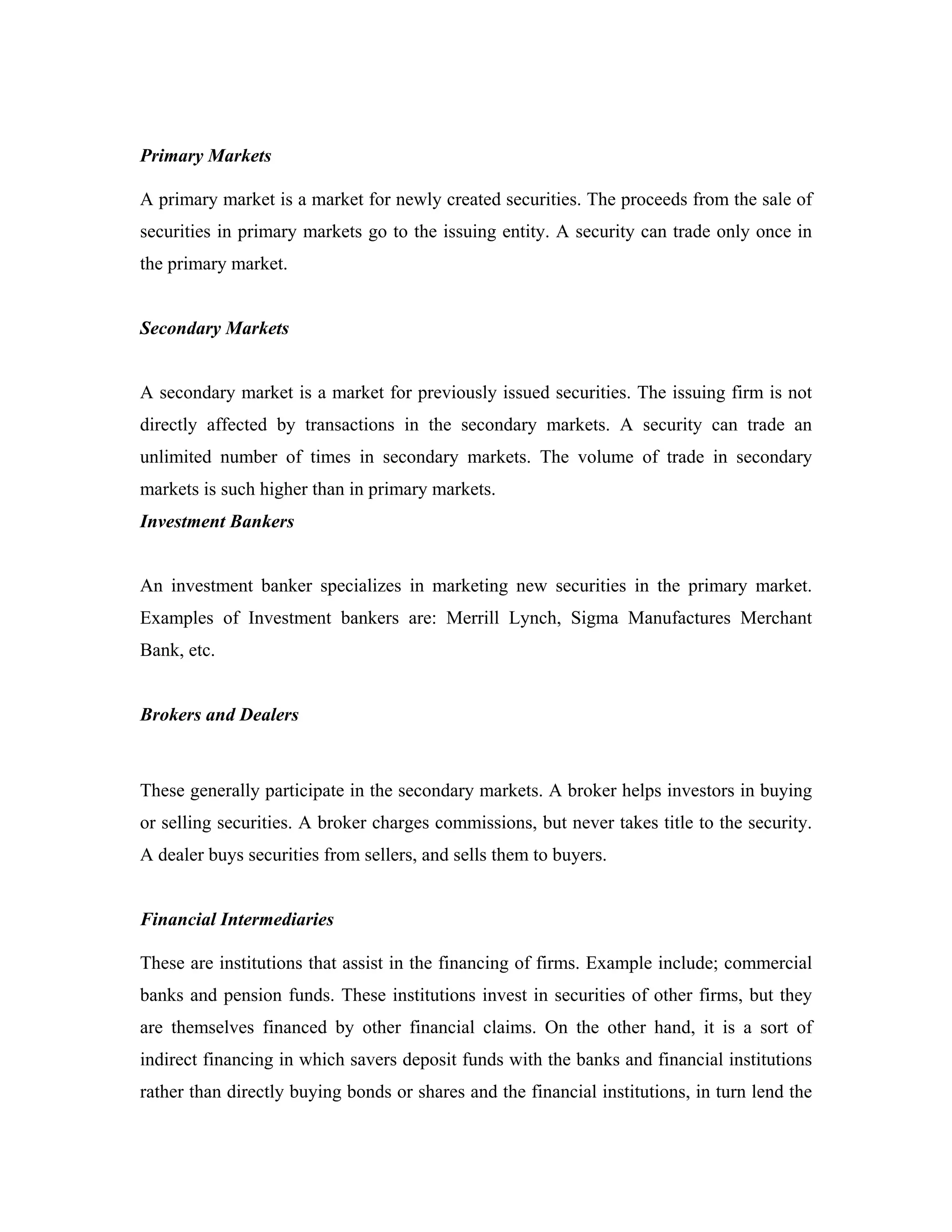 Primary Markets

A primary market is a market for newly created securities. The proceeds from the sale of
securities in primary markets go to the issuing entity. A security can trade only once in
the primary market.


Secondary Markets


A secondary market is a market for previously issued securities. The issuing firm is not
directly affected by transactions in the secondary markets. A security can trade an
unlimited number of times in secondary markets. The volume of trade in secondary
markets is such higher than in primary markets.
Investment Bankers


An investment banker specializes in marketing new securities in the primary market.
Examples of Investment bankers are: Merrill Lynch, Sigma Manufactures Merchant
Bank, etc.


Brokers and Dealers



These generally participate in the secondary markets. A broker helps investors in buying
or selling securities. A broker charges commissions, but never takes title to the security.
A dealer buys securities from sellers, and sells them to buyers.


Financial Intermediaries

These are institutions that assist in the financing of firms. Example include; commercial
banks and pension funds. These institutions invest in securities of other firms, but they
are themselves financed by other financial claims. On the other hand, it is a sort of
indirect financing in which savers deposit funds with the banks and financial institutions
rather than directly buying bonds or shares and the financial institutions, in turn lend the
 
