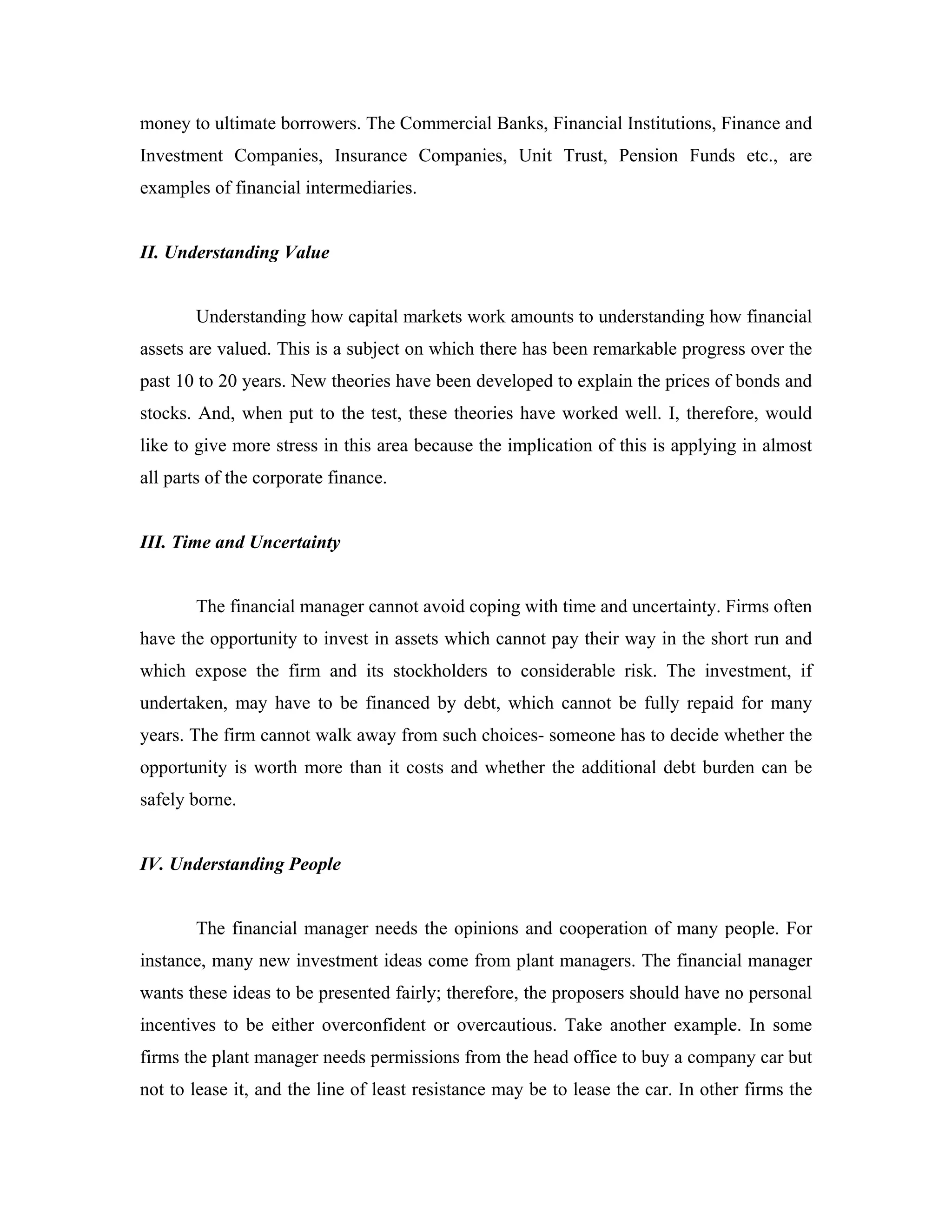 money to ultimate borrowers. The Commercial Banks, Financial Institutions, Finance and
Investment Companies, Insurance Companies, Unit Trust, Pension Funds etc., are
examples of financial intermediaries.


II. Understanding Value


       Understanding how capital markets work amounts to understanding how financial
assets are valued. This is a subject on which there has been remarkable progress over the
past 10 to 20 years. New theories have been developed to explain the prices of bonds and
stocks. And, when put to the test, these theories have worked well. I, therefore, would
like to give more stress in this area because the implication of this is applying in almost
all parts of the corporate finance.


III. Time and Uncertainty


       The financial manager cannot avoid coping with time and uncertainty. Firms often
have the opportunity to invest in assets which cannot pay their way in the short run and
which expose the firm and its stockholders to considerable risk. The investment, if
undertaken, may have to be financed by debt, which cannot be fully repaid for many
years. The firm cannot walk away from such choices- someone has to decide whether the
opportunity is worth more than it costs and whether the additional debt burden can be
safely borne.


IV. Understanding People


       The financial manager needs the opinions and cooperation of many people. For
instance, many new investment ideas come from plant managers. The financial manager
wants these ideas to be presented fairly; therefore, the proposers should have no personal
incentives to be either overconfident or overcautious. Take another example. In some
firms the plant manager needs permissions from the head office to buy a company car but
not to lease it, and the line of least resistance may be to lease the car. In other firms the
 