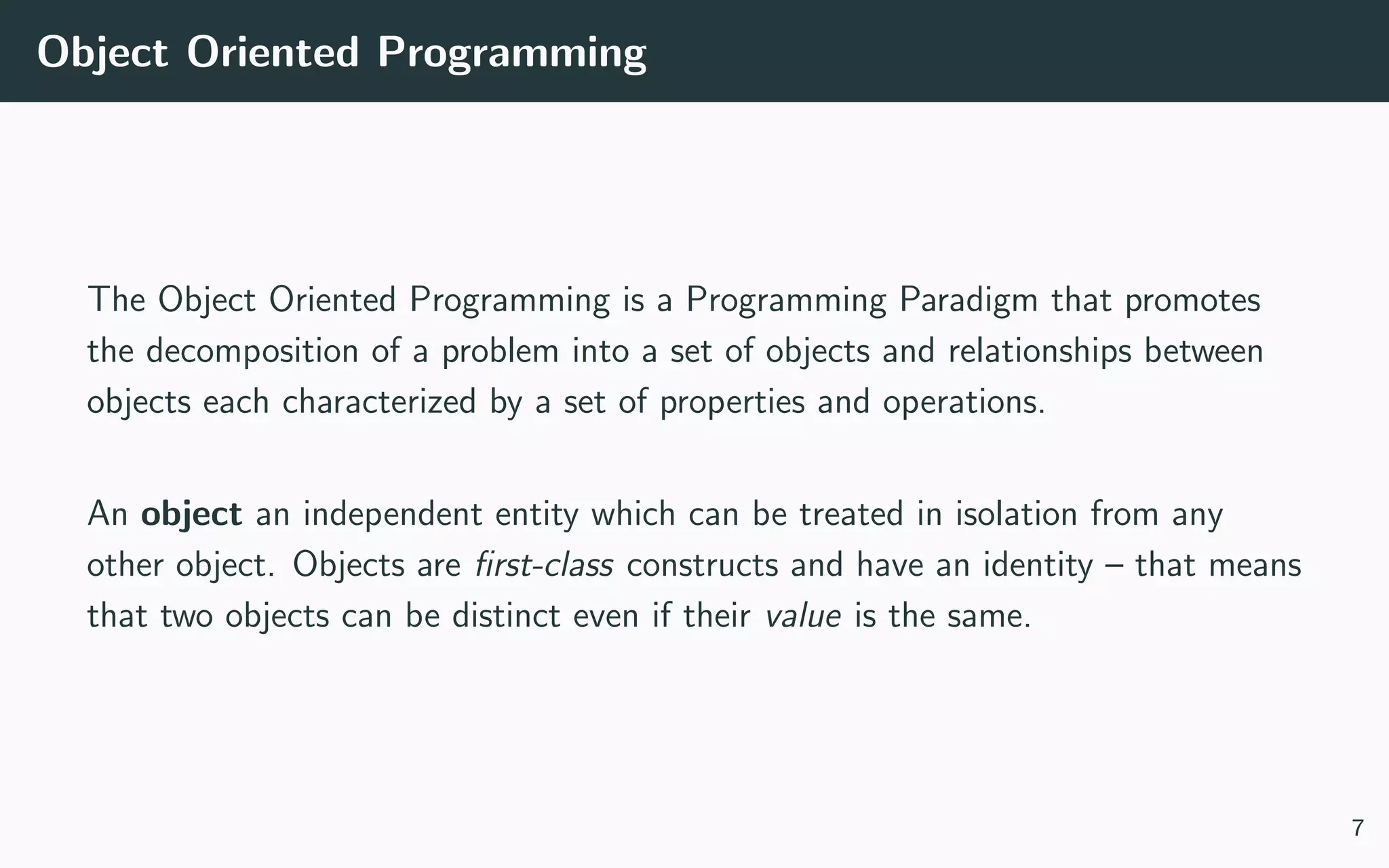 Object Oriented Programming
The Object Oriented Programming is a Programming Paradigm that promotes
the decomposition of a problem into a set of objects and relationships between
objects each characterized by a set of properties and operations.
An object an independent entity which can be treated in isolation from any
other object. Objects are ﬁrst-class constructs and have an identity – that means
that two objects can be distinct even if their value is the same.
7
 