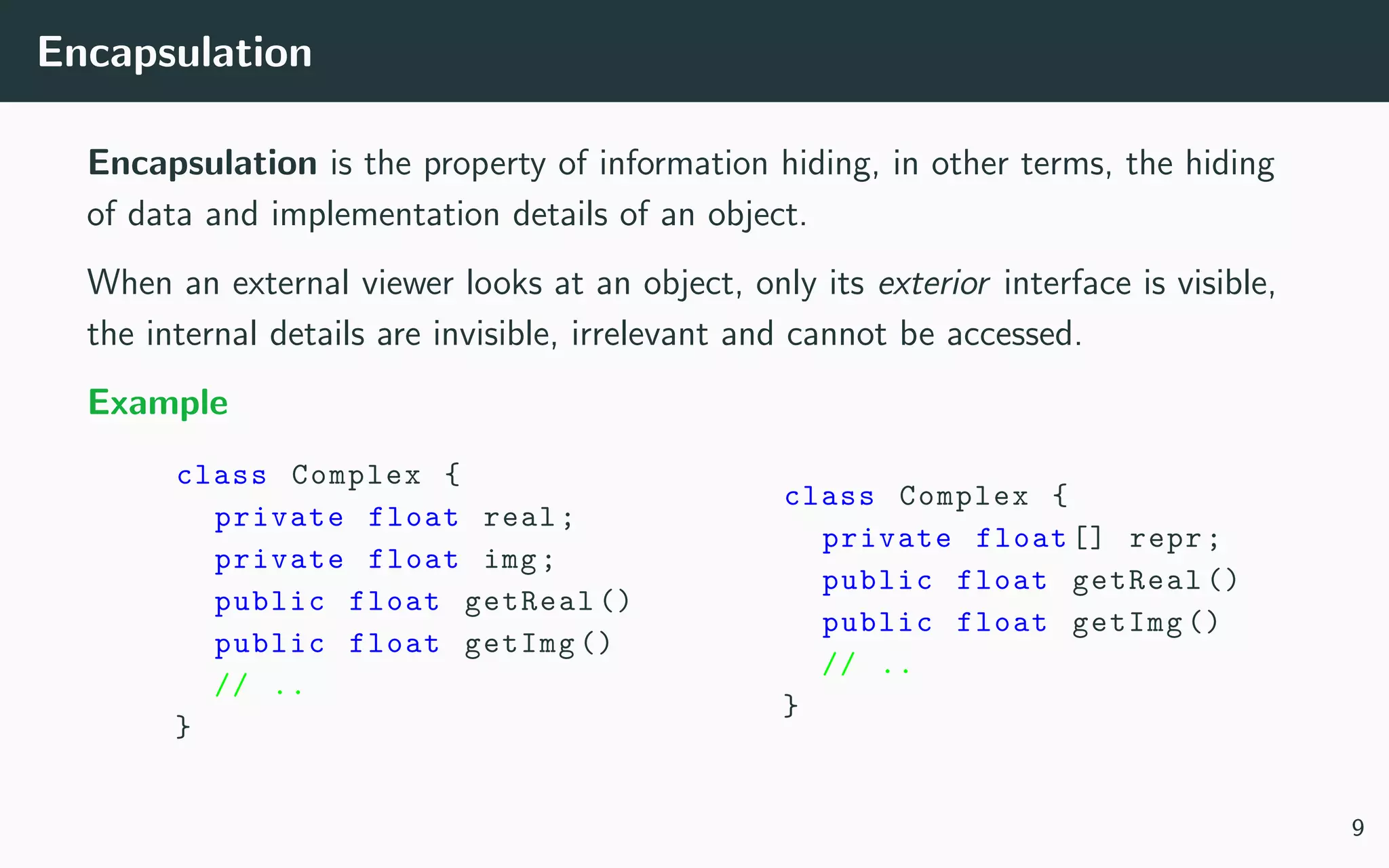 Encapsulation
Encapsulation is the property of information hiding, in other terms, the hiding
of data and implementation details of an object.
When an external viewer looks at an object, only its exterior interface is visible,
the internal details are invisible, irrelevant and cannot be accessed.
Example
class Complex {
private float real;
private float img;
public float getReal ()
public float getImg ()
// ..
}
class Complex {
private float [] repr;
public float getReal ()
public float getImg ()
// ..
}
9
 