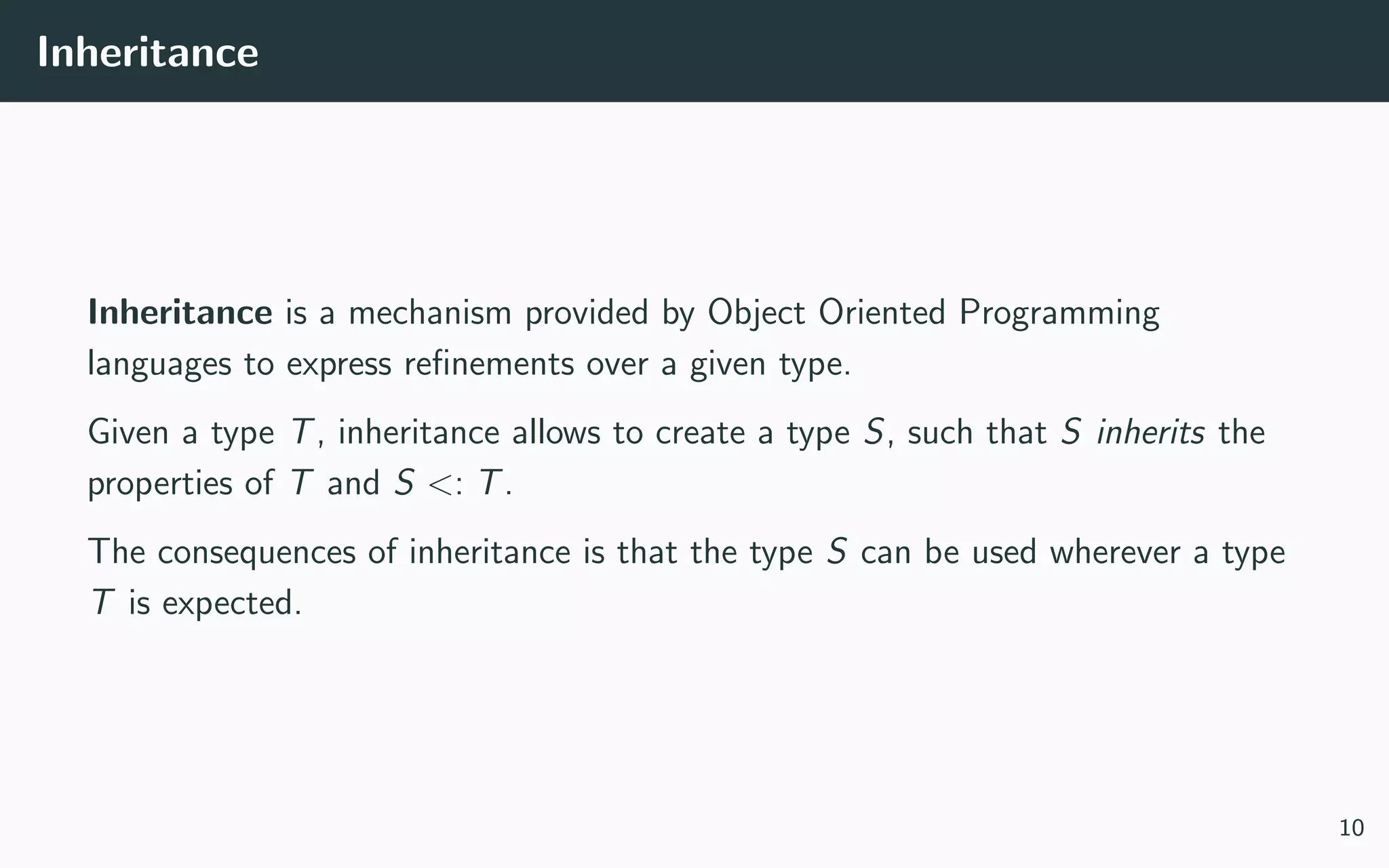 Inheritance
Inheritance is a mechanism provided by Object Oriented Programming
languages to express reﬁnements over a given type.
Given a type T, inheritance allows to create a type S, such that S inherits the
properties of T and S <: T.
The consequences of inheritance is that the type S can be used wherever a type
T is expected.
10
 
