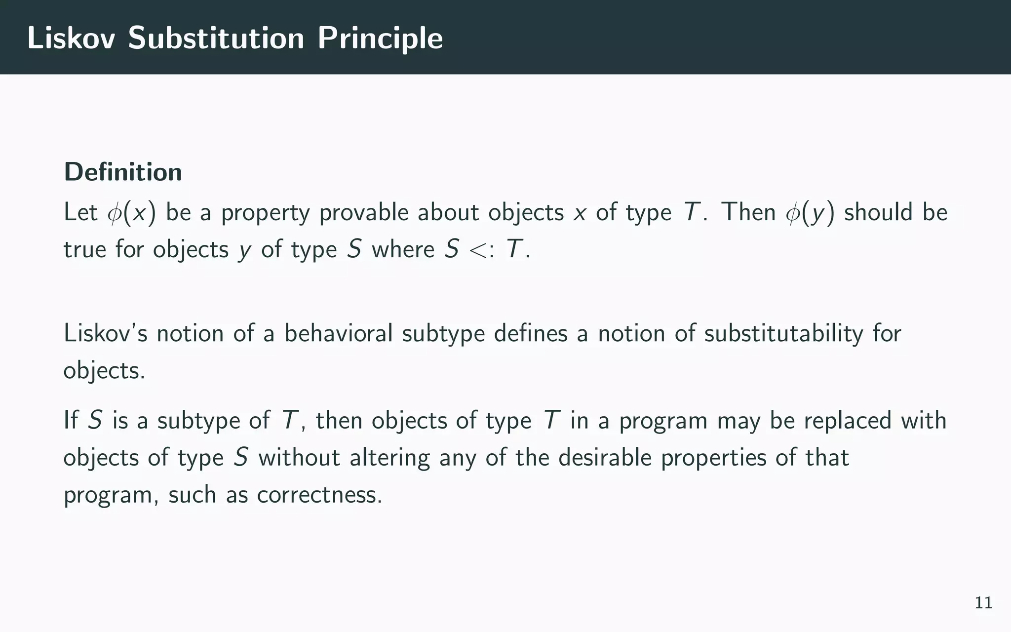 Liskov Substitution Principle
Deﬁnition
Let φ(x) be a property provable about objects x of type T. Then φ(y) should be
true for objects y of type S where S <: T.
Liskov’s notion of a behavioral subtype deﬁnes a notion of substitutability for
objects.
If S is a subtype of T, then objects of type T in a program may be replaced with
objects of type S without altering any of the desirable properties of that
program, such as correctness.
11
 