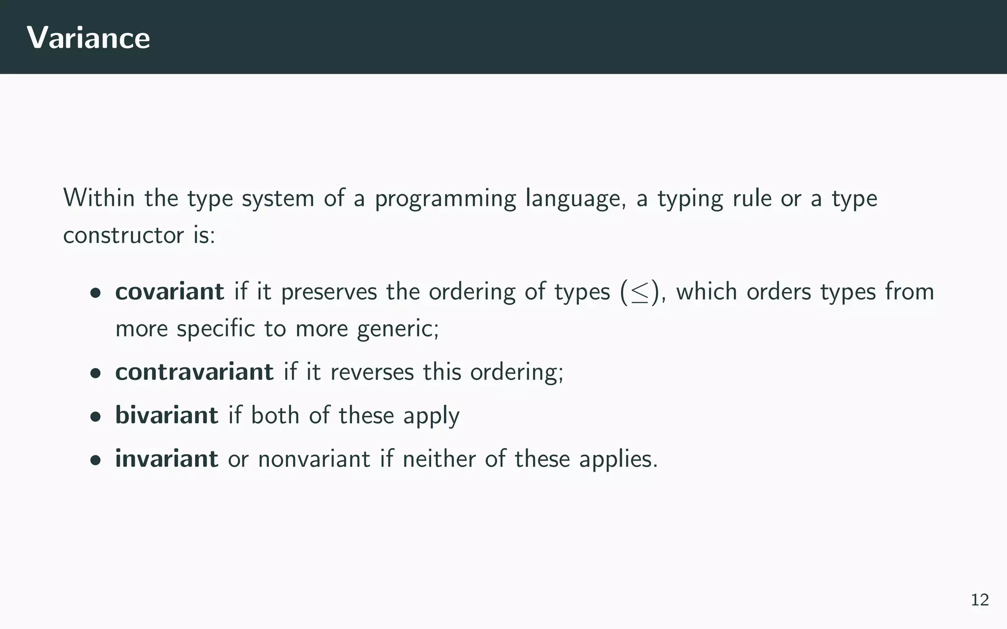 Variance
Within the type system of a programming language, a typing rule or a type
constructor is:
• covariant if it preserves the ordering of types (≤), which orders types from
more speciﬁc to more generic;
• contravariant if it reverses this ordering;
• bivariant if both of these apply
• invariant or nonvariant if neither of these applies.
12
 