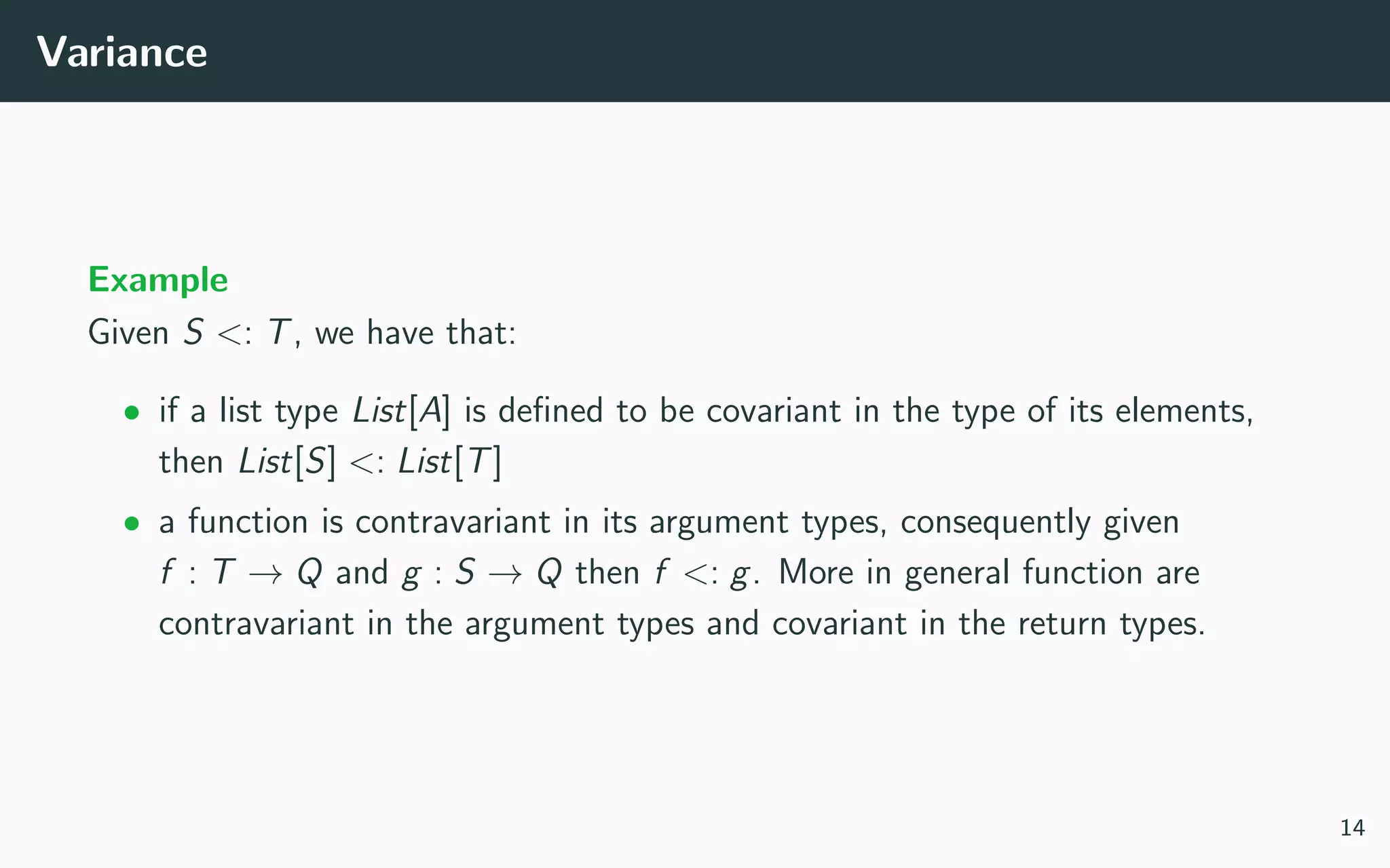 Variance
Example
Given S <: T, we have that:
• if a list type List[A] is deﬁned to be covariant in the type of its elements,
then List[S] <: List[T]
• a function is contravariant in its argument types, consequently given
f : T → Q and g : S → Q then f <: g. More in general function are
contravariant in the argument types and covariant in the return types.
14
 