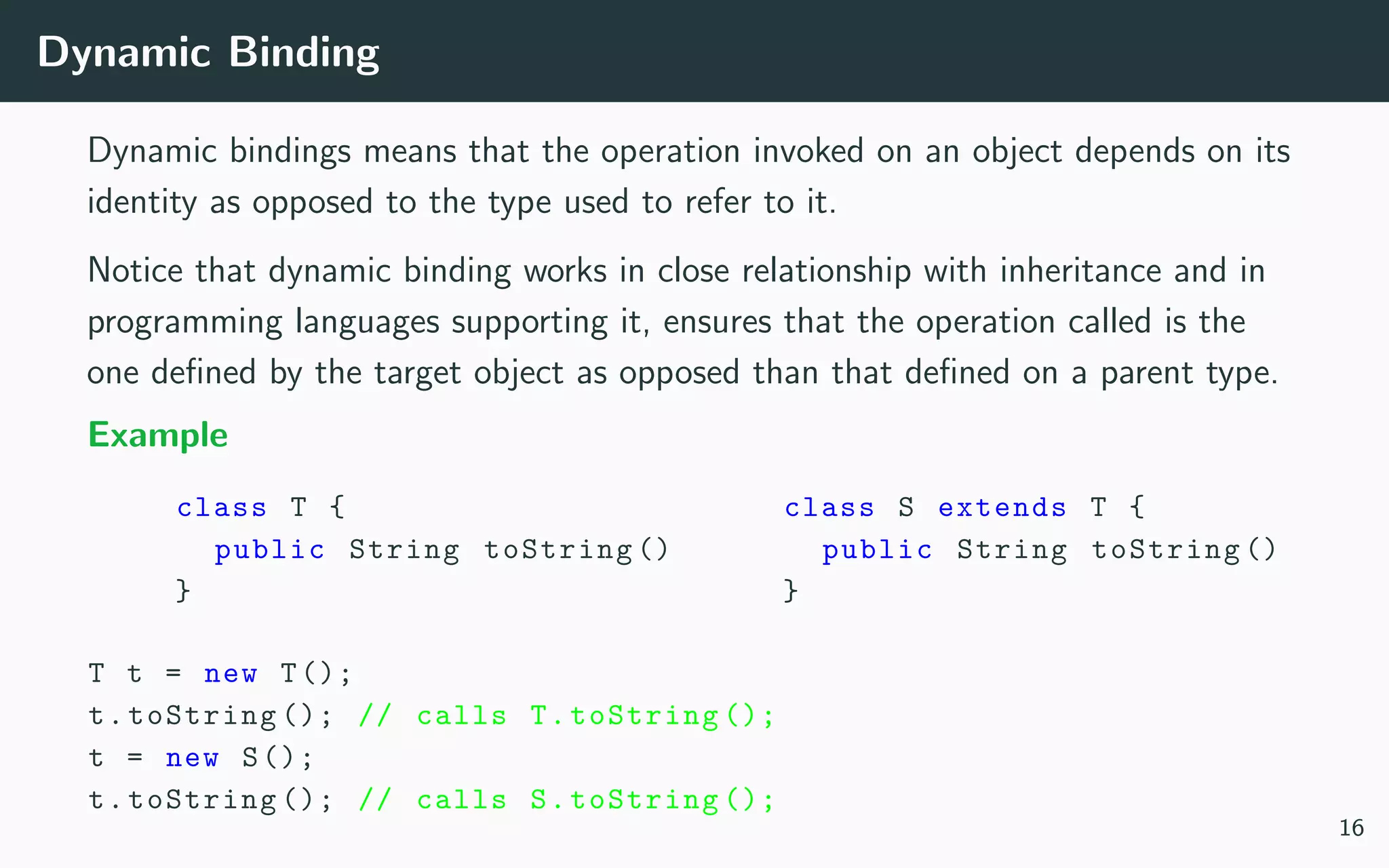 Dynamic Binding
Dynamic bindings means that the operation invoked on an object depends on its
identity as opposed to the type used to refer to it.
Notice that dynamic binding works in close relationship with inheritance and in
programming languages supporting it, ensures that the operation called is the
one deﬁned by the target object as opposed than that deﬁned on a parent type.
Example
class T {
public String toString ()
}
class S extends T {
public String toString ()
}
T t = new T();
t.toString (); // calls T.toString ();
t = new S();
t.toString (); // calls S.toString ();
16
 