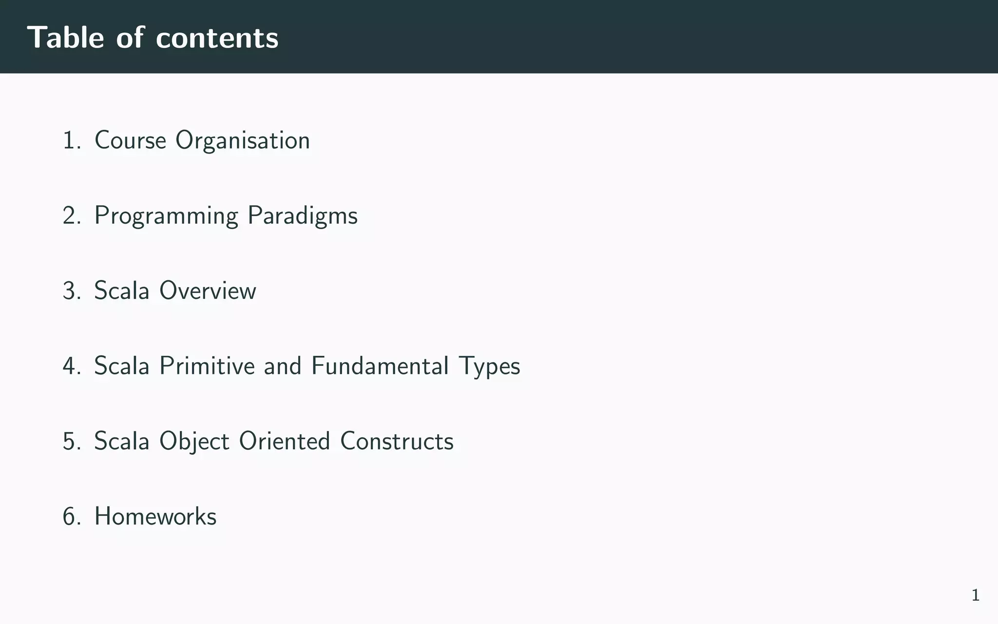 Table of contents
1. Course Organisation
2. Programming Paradigms
3. Scala Overview
4. Scala Primitive and Fundamental Types
5. Scala Object Oriented Constructs
6. Homeworks
1
 