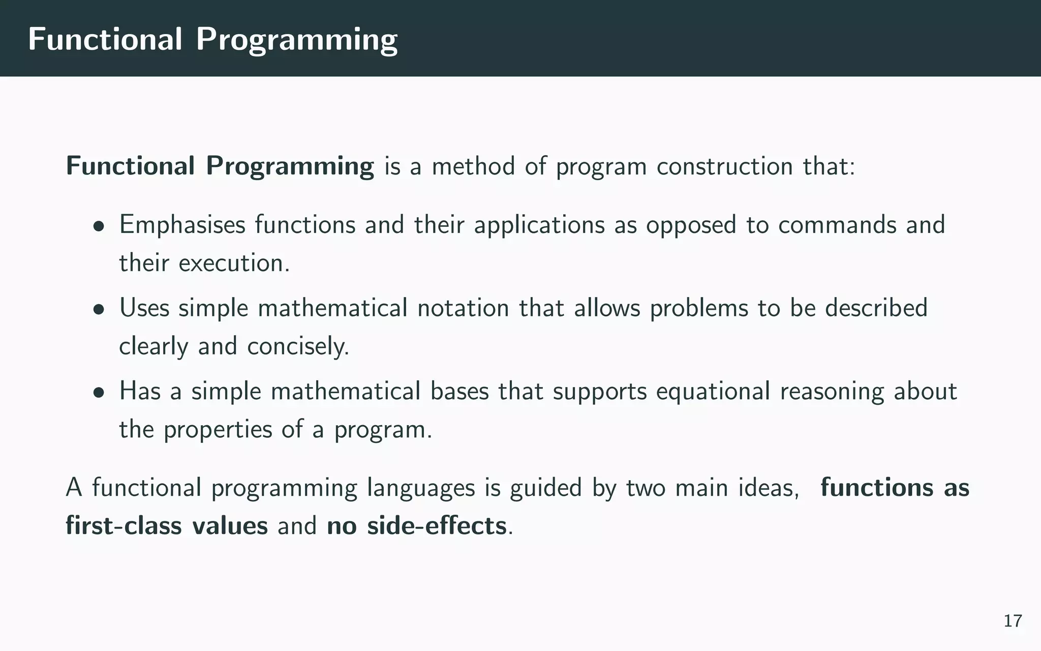 Functional Programming
Functional Programming is a method of program construction that:
• Emphasises functions and their applications as opposed to commands and
their execution.
• Uses simple mathematical notation that allows problems to be described
clearly and concisely.
• Has a simple mathematical bases that supports equational reasoning about
the properties of a program.
A functional programming languages is guided by two main ideas, functions as
ﬁrst-class values and no side-eﬀects.
17
 
