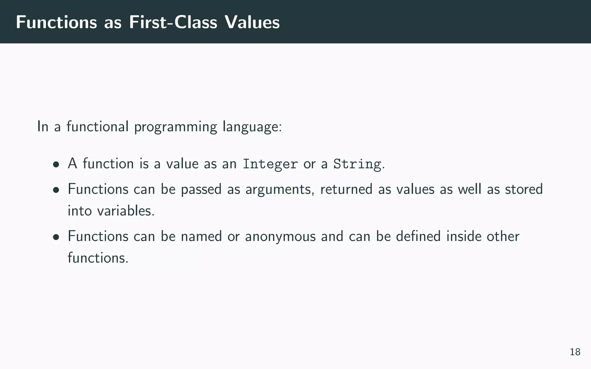 Functions as First-Class Values
In a functional programming language:
• A function is a value as an Integer or a String.
• Functions can be passed as arguments, returned as values as well as stored
into variables.
• Functions can be named or anonymous and can be deﬁned inside other
functions.
18
 