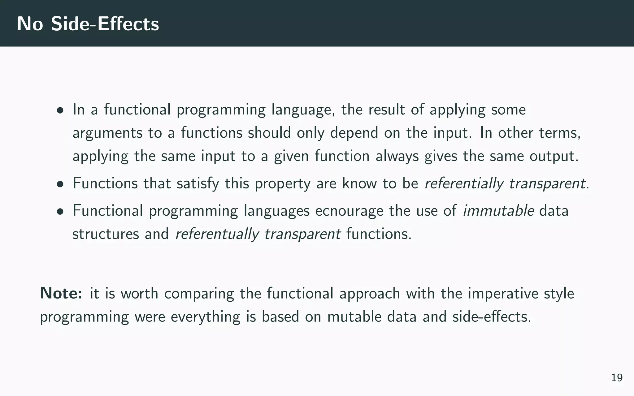 No Side-Eﬀects
• In a functional programming language, the result of applying some
arguments to a functions should only depend on the input. In other terms,
applying the same input to a given function always gives the same output.
• Functions that satisfy this property are know to be referentially transparent.
• Functional programming languages ecnourage the use of immutable data
structures and referentually transparent functions.
Note: it is worth comparing the functional approach with the imperative style
programming were everything is based on mutable data and side-eﬀects.
19
 