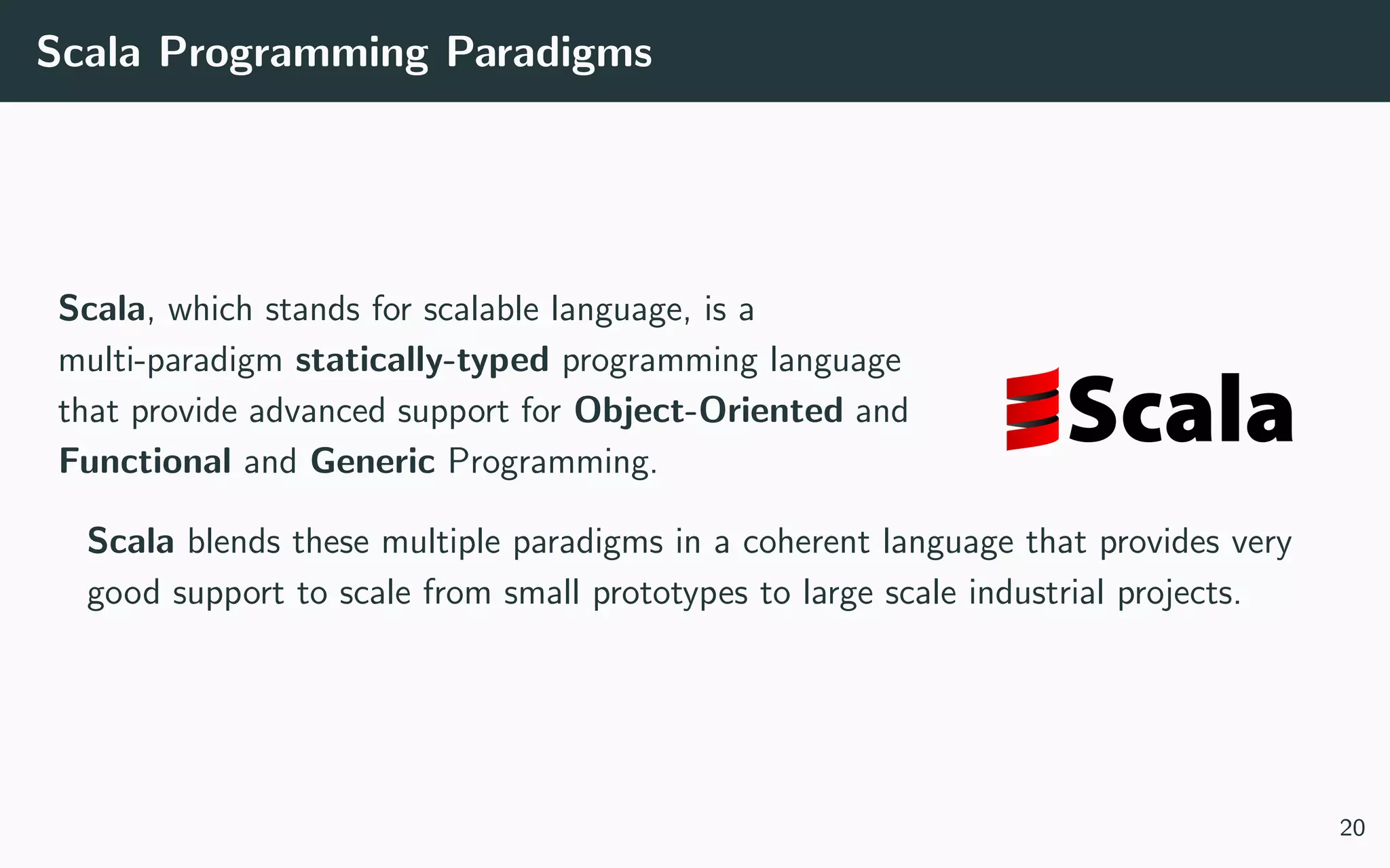 Scala Programming Paradigms
Scala, which stands for scalable language, is a
multi-paradigm statically-typed programming language
that provide advanced support for Object-Oriented and
Functional and Generic Programming.
Scala blends these multiple paradigms in a coherent language that provides very
good support to scale from small prototypes to large scale industrial projects.
20
 