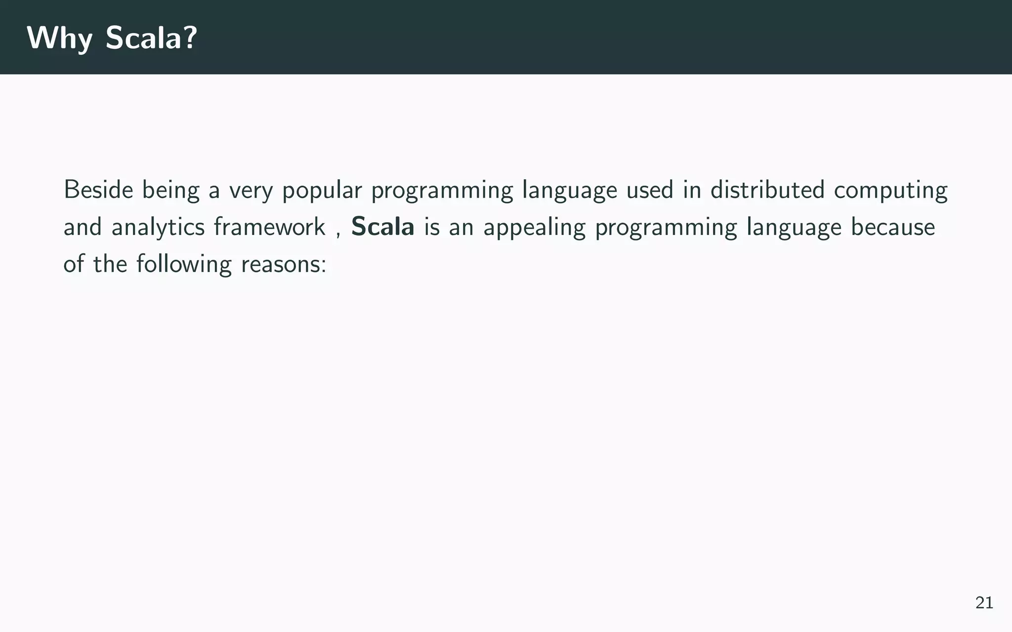 Why Scala?
Beside being a very popular programming language used in distributed computing
and analytics framework , Scala is an appealing programming language because
of the following reasons:
21
 