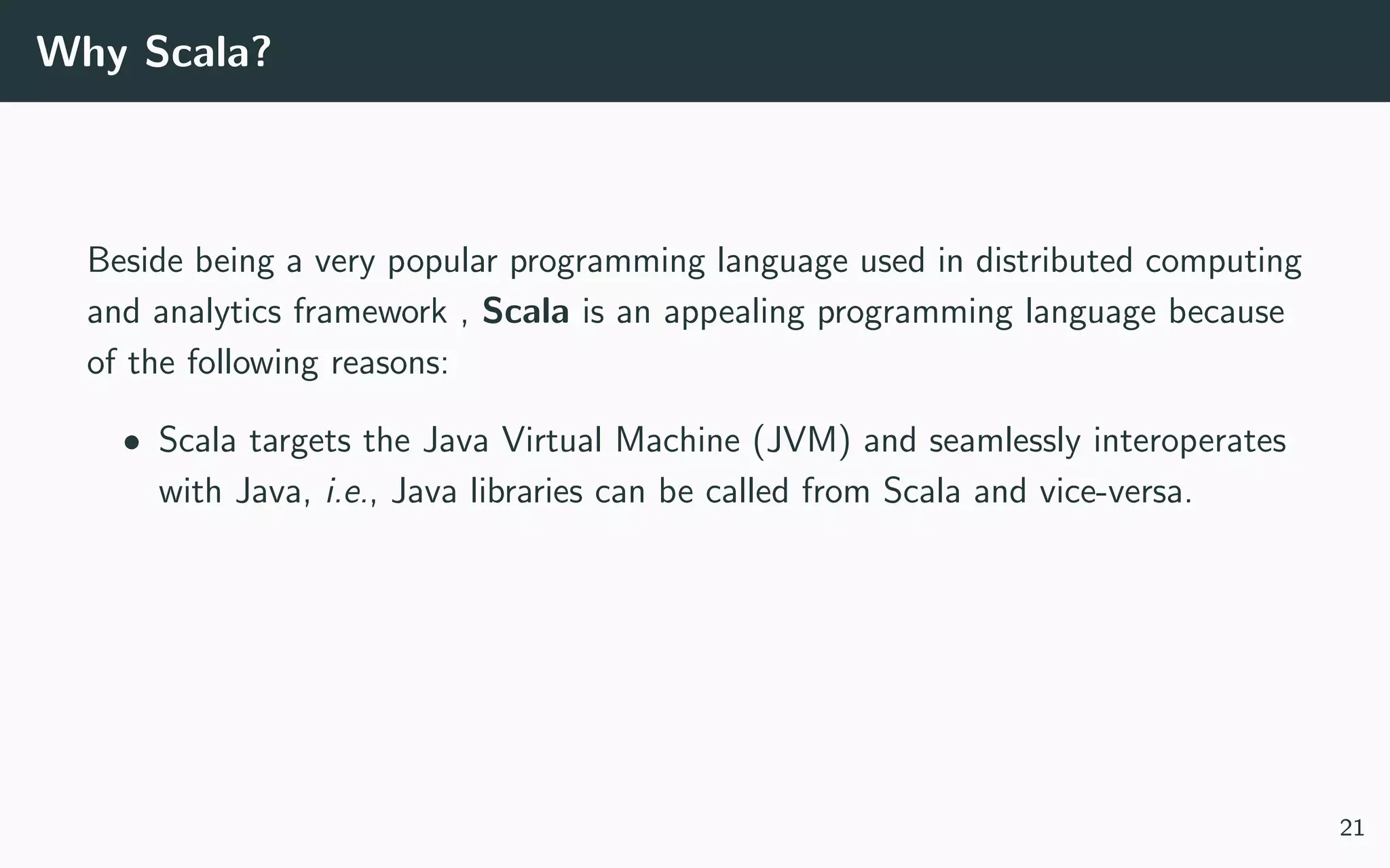 Why Scala?
Beside being a very popular programming language used in distributed computing
and analytics framework , Scala is an appealing programming language because
of the following reasons:
• Scala targets the Java Virtual Machine (JVM) and seamlessly interoperates
with Java, i.e., Java libraries can be called from Scala and vice-versa.
21
 