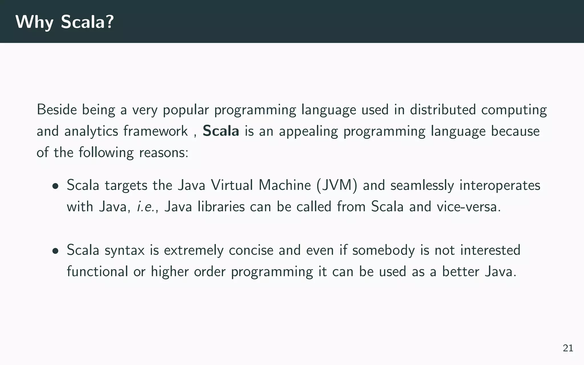 Why Scala?
Beside being a very popular programming language used in distributed computing
and analytics framework , Scala is an appealing programming language because
of the following reasons:
• Scala targets the Java Virtual Machine (JVM) and seamlessly interoperates
with Java, i.e., Java libraries can be called from Scala and vice-versa.
• Scala syntax is extremely concise and even if somebody is not interested
functional or higher order programming it can be used as a better Java.
21
 