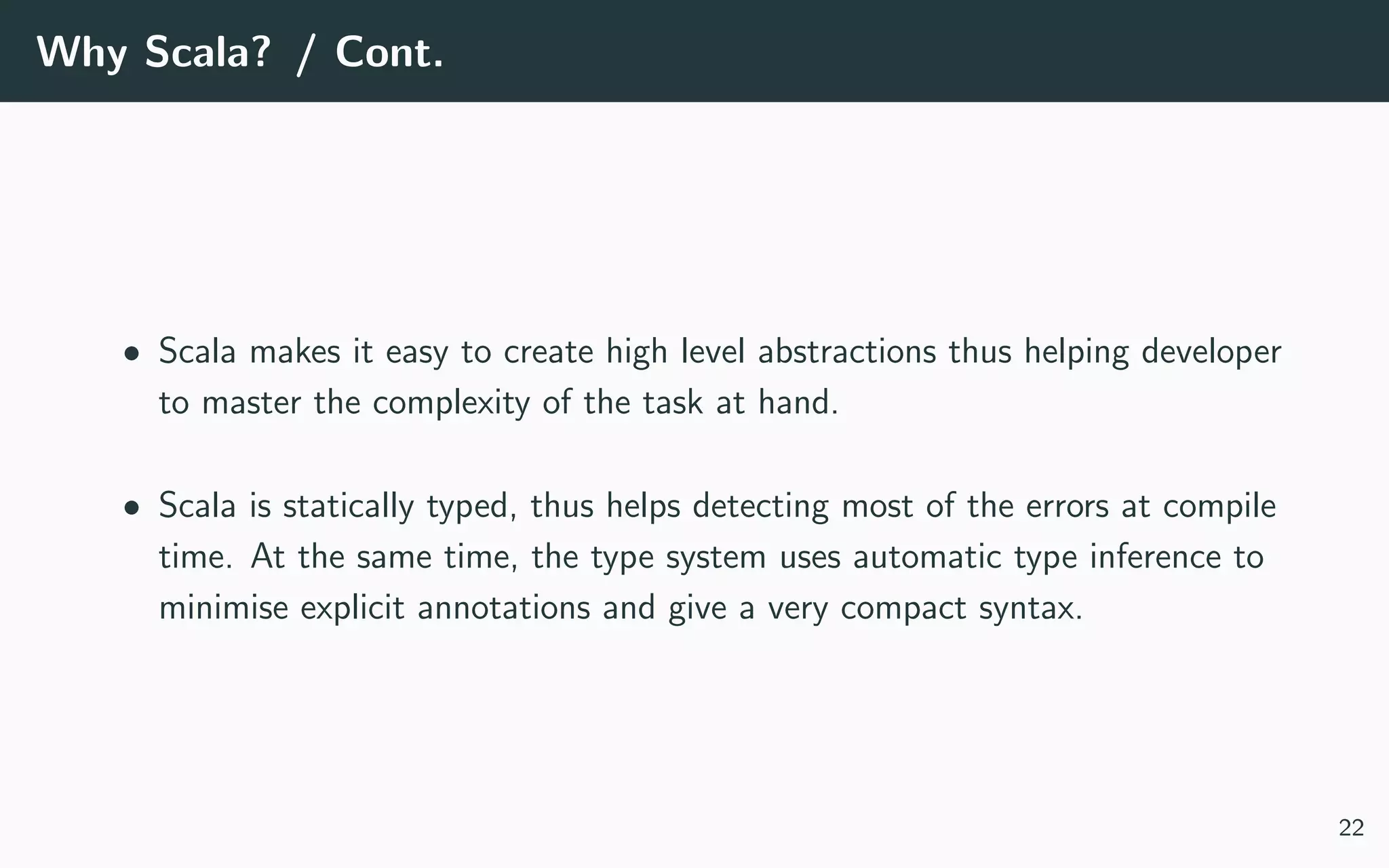 Why Scala? / Cont.
• Scala makes it easy to create high level abstractions thus helping developer
to master the complexity of the task at hand.
• Scala is statically typed, thus helps detecting most of the errors at compile
time. At the same time, the type system uses automatic type inference to
minimise explicit annotations and give a very compact syntax.
22
 