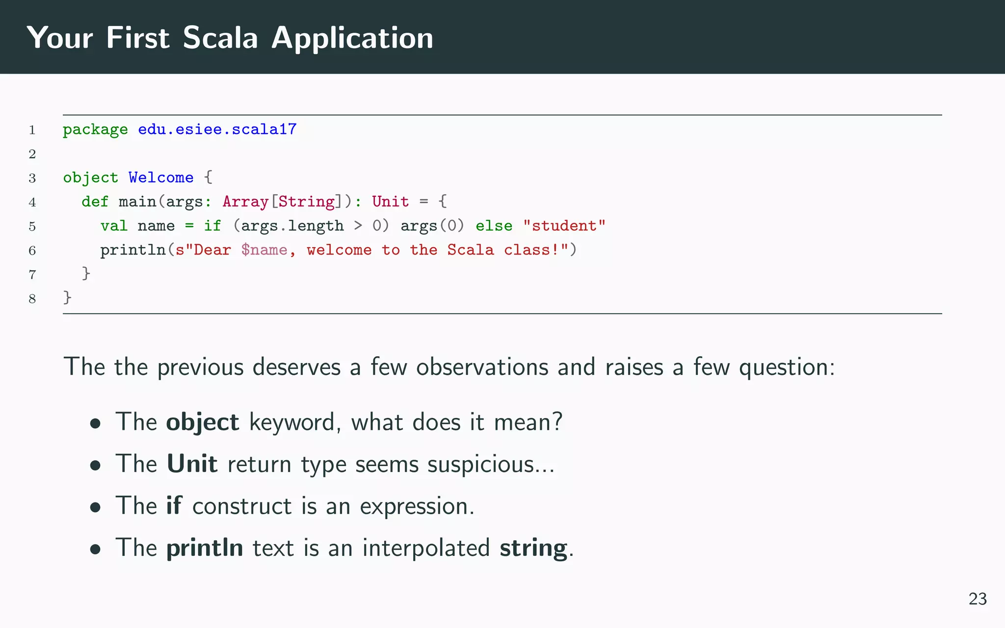 Your First Scala Application
1 package edu.esiee.scala17
2
3 object Welcome {
4 def main(args: Array[String]): Unit = {
5 val name = if (args.length > 0) args(0) else "student"
6 println(s"Dear $name, welcome to the Scala class!")
7 }
8 }
The the previous deserves a few observations and raises a few question:
• The object keyword, what does it mean?
• The Unit return type seems suspicious...
• The if construct is an expression.
• The println text is an interpolated string.
23
 