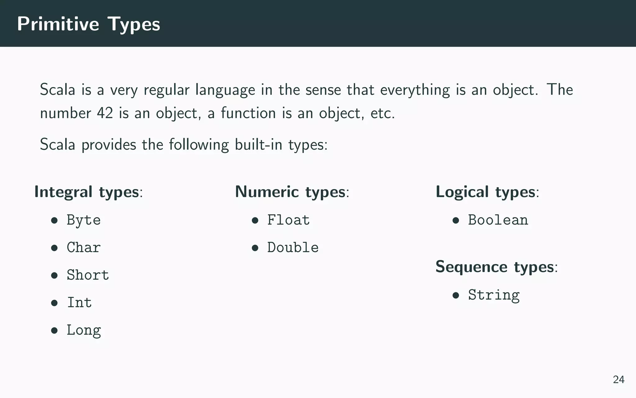 Primitive Types
Scala is a very regular language in the sense that everything is an object. The
number 42 is an object, a function is an object, etc.
Scala provides the following built-in types:
Integral types:
• Byte
• Char
• Short
• Int
• Long
Numeric types:
• Float
• Double
Logical types:
• Boolean
Sequence types:
• String
24
 