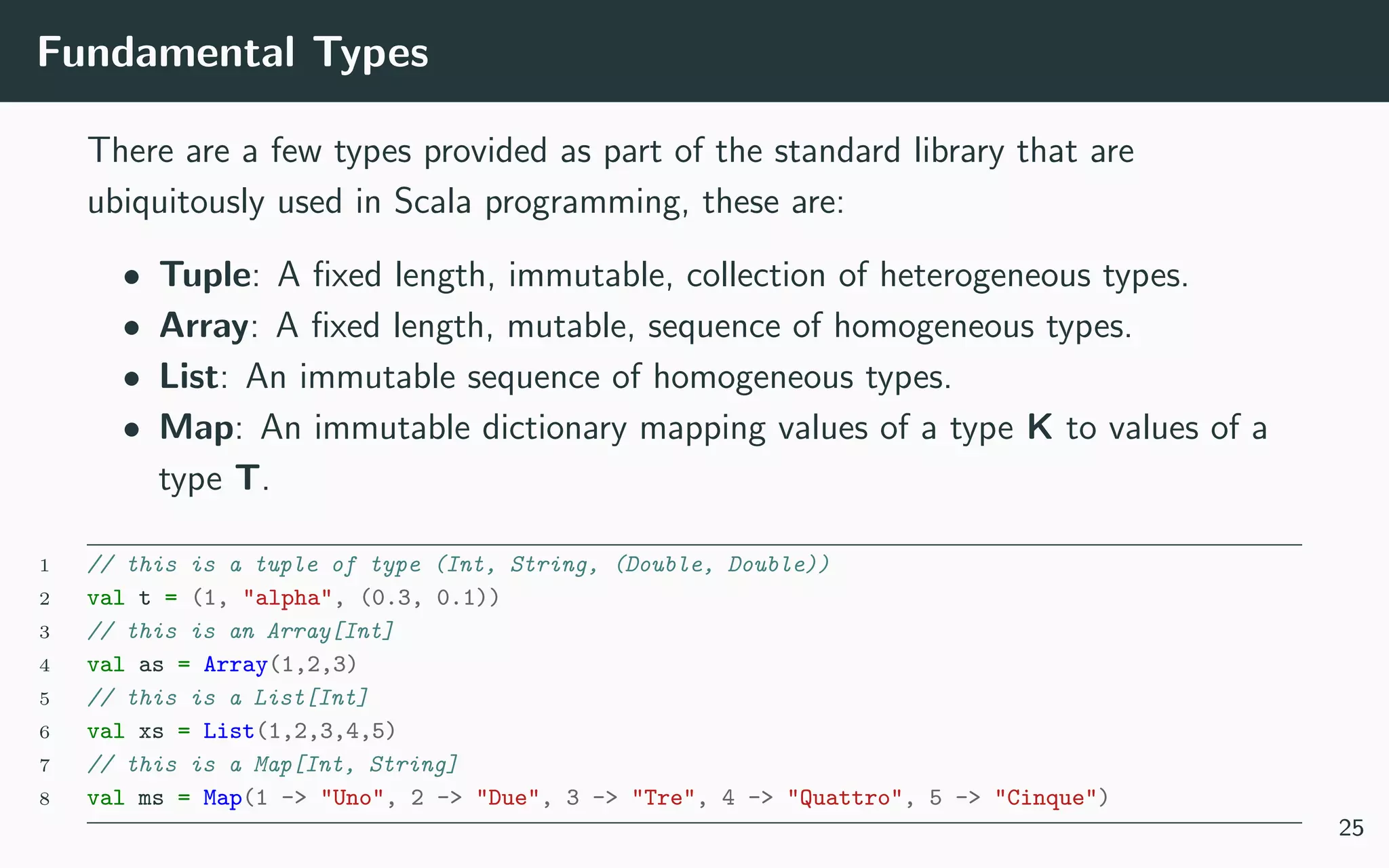 Fundamental Types
There are a few types provided as part of the standard library that are
ubiquitously used in Scala programming, these are:
• Tuple: A ﬁxed length, immutable, collection of heterogeneous types.
• Array: A ﬁxed length, mutable, sequence of homogeneous types.
• List: An immutable sequence of homogeneous types.
• Map: An immutable dictionary mapping values of a type K to values of a
type T.
1 // this is a tuple of type (Int, String, (Double, Double))
2 val t = (1, "alpha", (0.3, 0.1))
3 // this is an Array[Int]
4 val as = Array(1,2,3)
5 // this is a List[Int]
6 val xs = List(1,2,3,4,5)
7 // this is a Map[Int, String]
8 val ms = Map(1 -> "Uno", 2 -> "Due", 3 -> "Tre", 4 -> "Quattro", 5 -> "Cinque")
25
 