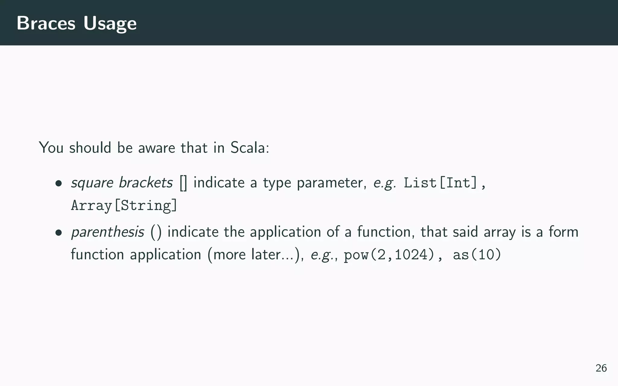 Braces Usage
You should be aware that in Scala:
• square brackets [] indicate a type parameter, e.g. List[Int],
Array[String]
• parenthesis () indicate the application of a function, that said array is a form
function application (more later...), e.g., pow(2,1024), as(10)
26
 