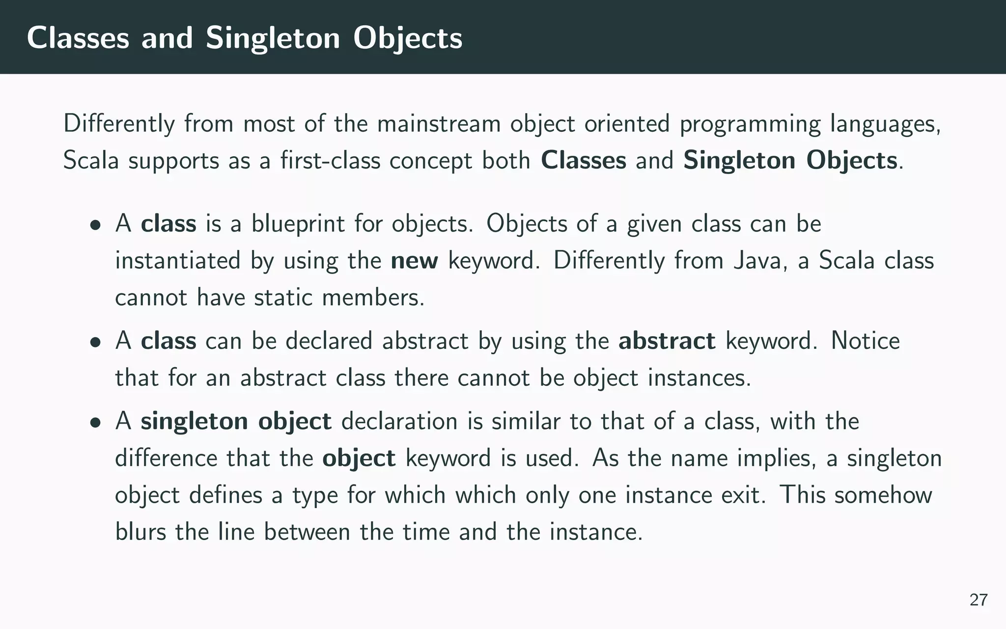 Classes and Singleton Objects
Diﬀerently from most of the mainstream object oriented programming languages,
Scala supports as a ﬁrst-class concept both Classes and Singleton Objects.
• A class is a blueprint for objects. Objects of a given class can be
instantiated by using the new keyword. Diﬀerently from Java, a Scala class
cannot have static members.
• A class can be declared abstract by using the abstract keyword. Notice
that for an abstract class there cannot be object instances.
• A singleton object declaration is similar to that of a class, with the
diﬀerence that the object keyword is used. As the name implies, a singleton
object deﬁnes a type for which which only one instance exit. This somehow
blurs the line between the time and the instance.
27
 
