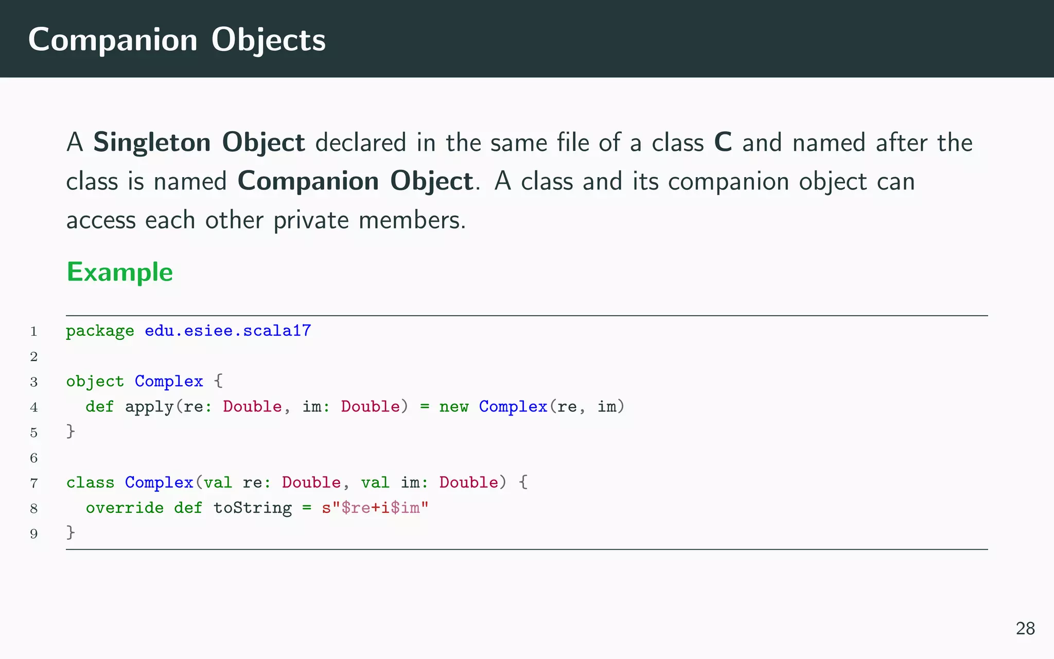 Companion Objects
A Singleton Object declared in the same ﬁle of a class C and named after the
class is named Companion Object. A class and its companion object can
access each other private members.
Example
1 package edu.esiee.scala17
2
3 object Complex {
4 def apply(re: Double, im: Double) = new Complex(re, im)
5 }
6
7 class Complex(val re: Double, val im: Double) {
8 override def toString = s"$re+i$im"
9 }
28
 