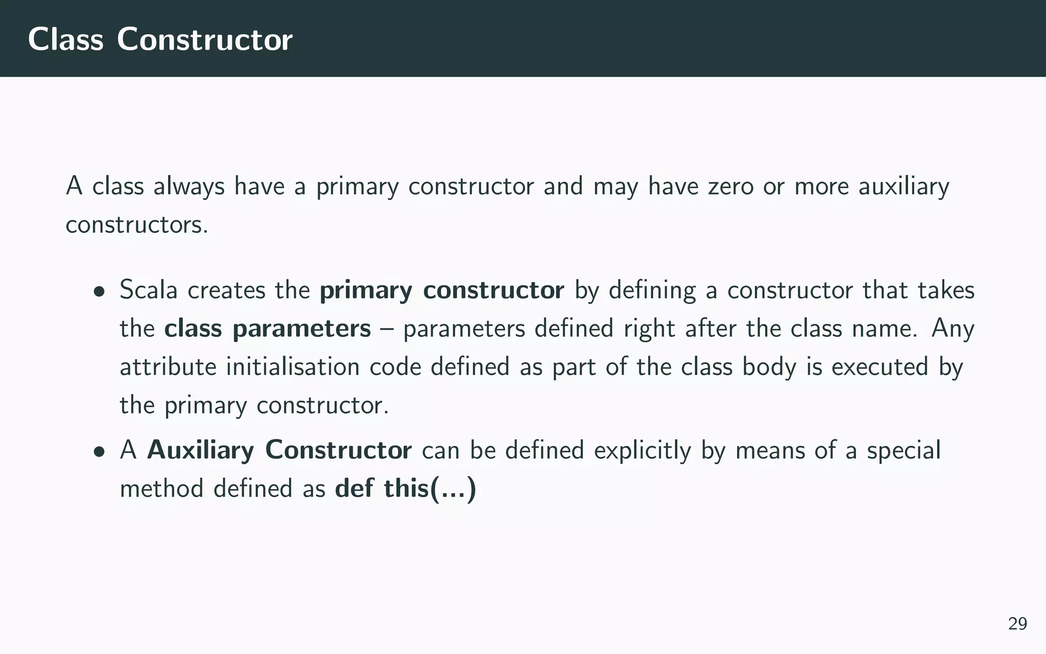 Class Constructor
A class always have a primary constructor and may have zero or more auxiliary
constructors.
• Scala creates the primary constructor by deﬁning a constructor that takes
the class parameters – parameters deﬁned right after the class name. Any
attribute initialisation code deﬁned as part of the class body is executed by
the primary constructor.
• A Auxiliary Constructor can be deﬁned explicitly by means of a special
method deﬁned as def this(...)
29
 