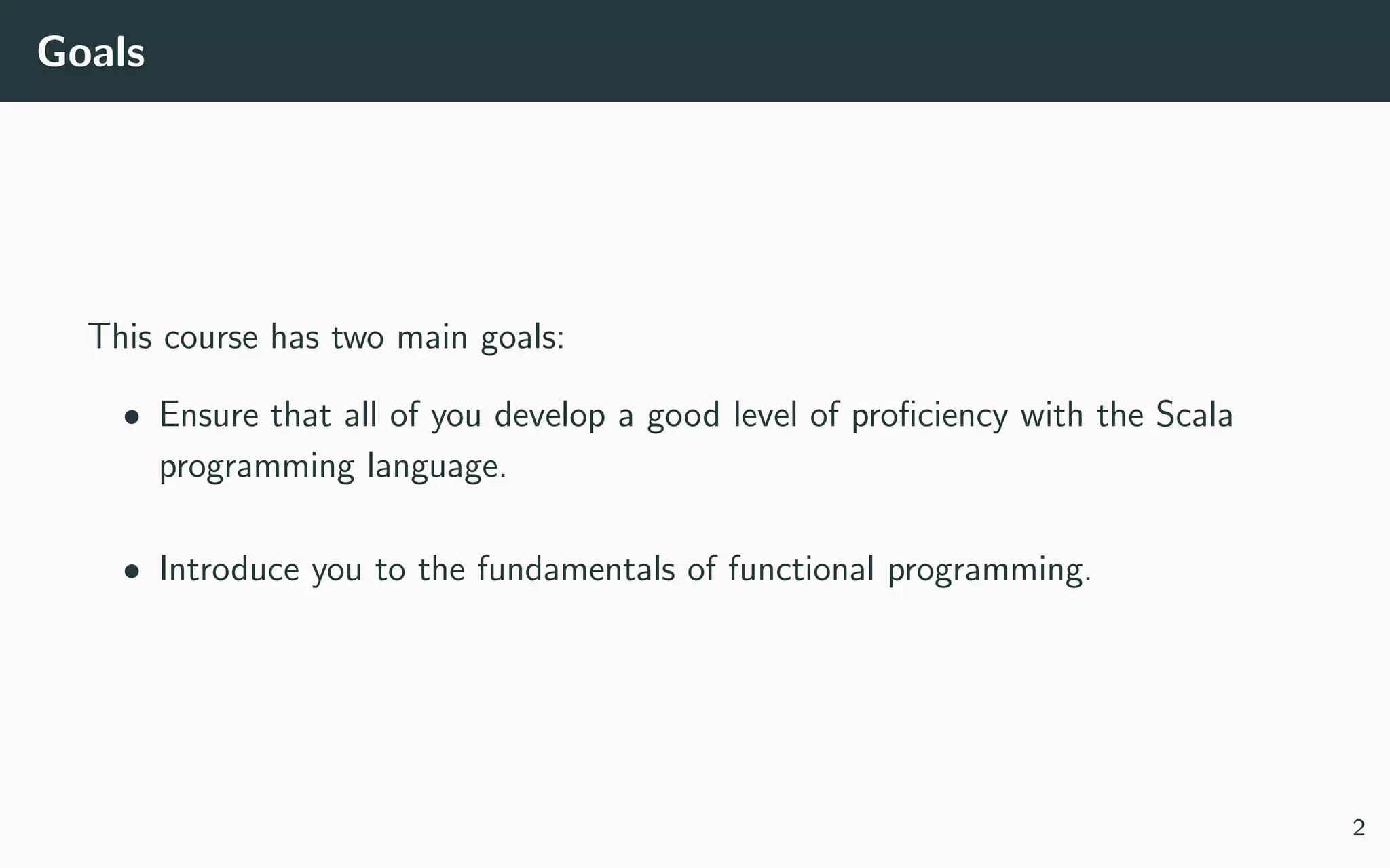 Goals
This course has two main goals:
• Ensure that all of you develop a good level of proﬁciency with the Scala
programming language.
• Introduce you to the fundamentals of functional programming.
2
 