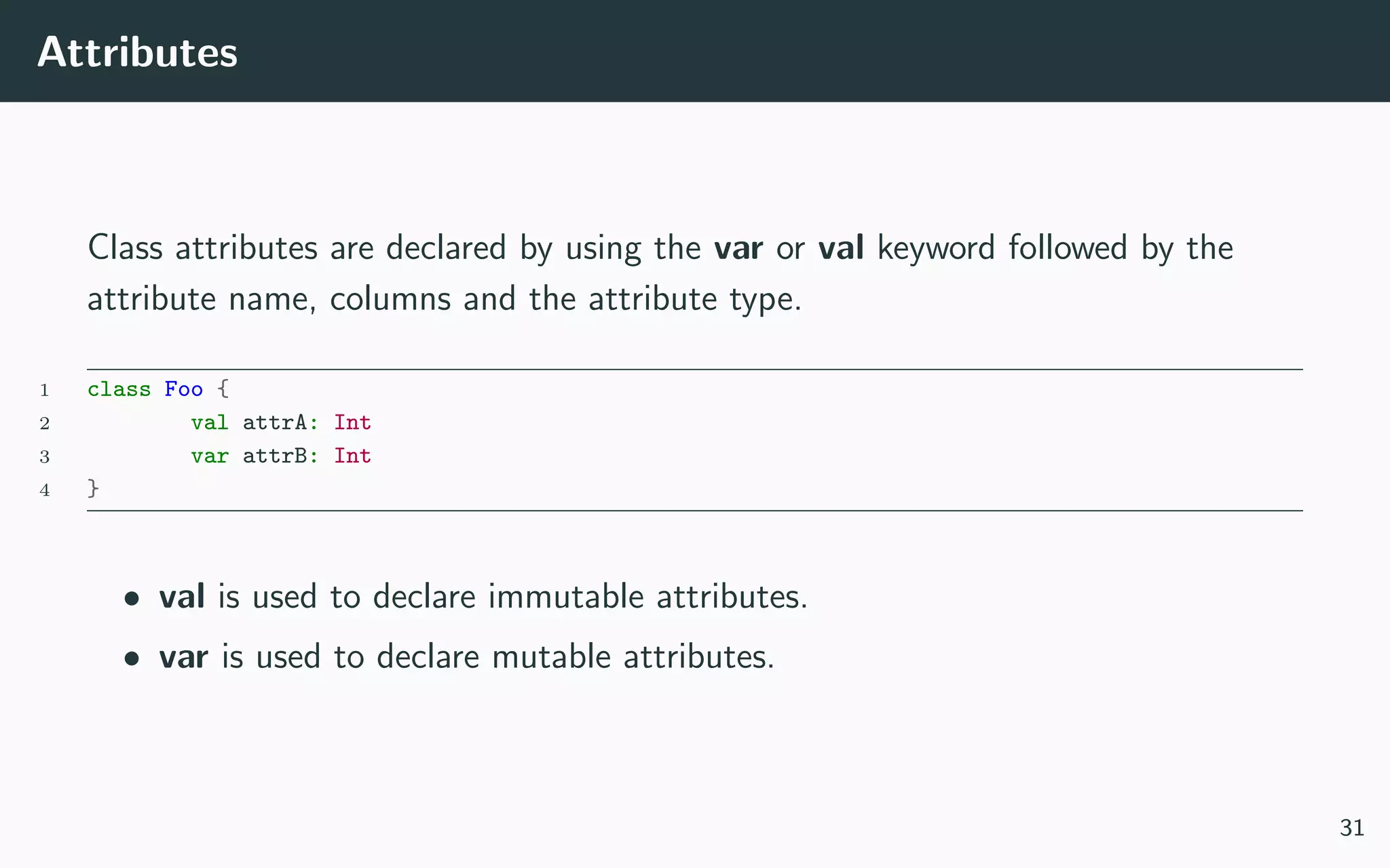Attributes
Class attributes are declared by using the var or val keyword followed by the
attribute name, columns and the attribute type.
1 class Foo {
2 val attrA: Int
3 var attrB: Int
4 }
• val is used to declare immutable attributes.
• var is used to declare mutable attributes.
31
 