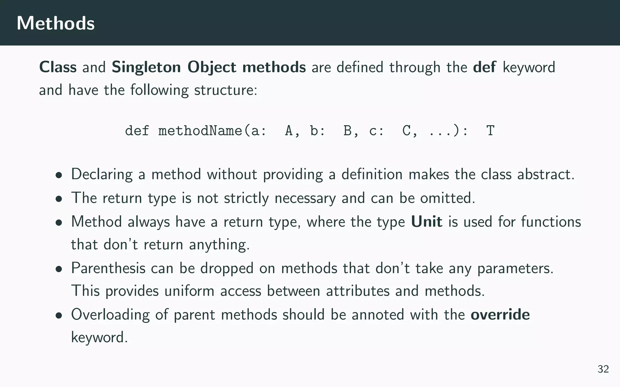 Methods
Class and Singleton Object methods are deﬁned through the def keyword
and have the following structure:
def methodName(a: A, b: B, c: C, ...): T
• Declaring a method without providing a deﬁnition makes the class abstract.
• The return type is not strictly necessary and can be omitted.
• Method always have a return type, where the type Unit is used for functions
that don’t return anything.
• Parenthesis can be dropped on methods that don’t take any parameters.
This provides uniform access between attributes and methods.
• Overloading of parent methods should be annoted with the override
keyword.
32
 