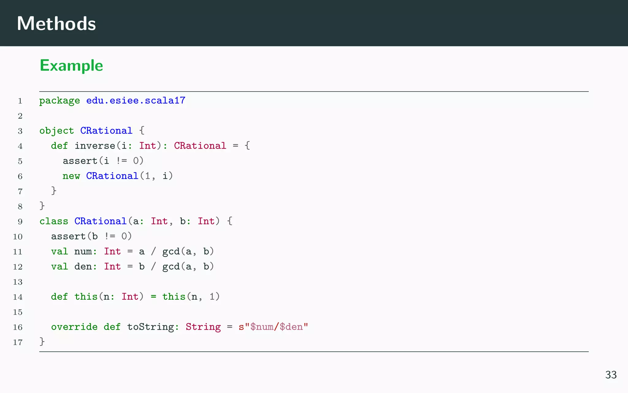 Methods
Example
1 package edu.esiee.scala17
2
3 object CRational {
4 def inverse(i: Int): CRational = {
5 assert(i != 0)
6 new CRational(1, i)
7 }
8 }
9 class CRational(a: Int, b: Int) {
10 assert(b != 0)
11 val num: Int = a / gcd(a, b)
12 val den: Int = b / gcd(a, b)
13
14 def this(n: Int) = this(n, 1)
15
16 override def toString: String = s"$num/$den"
17 }
33
 