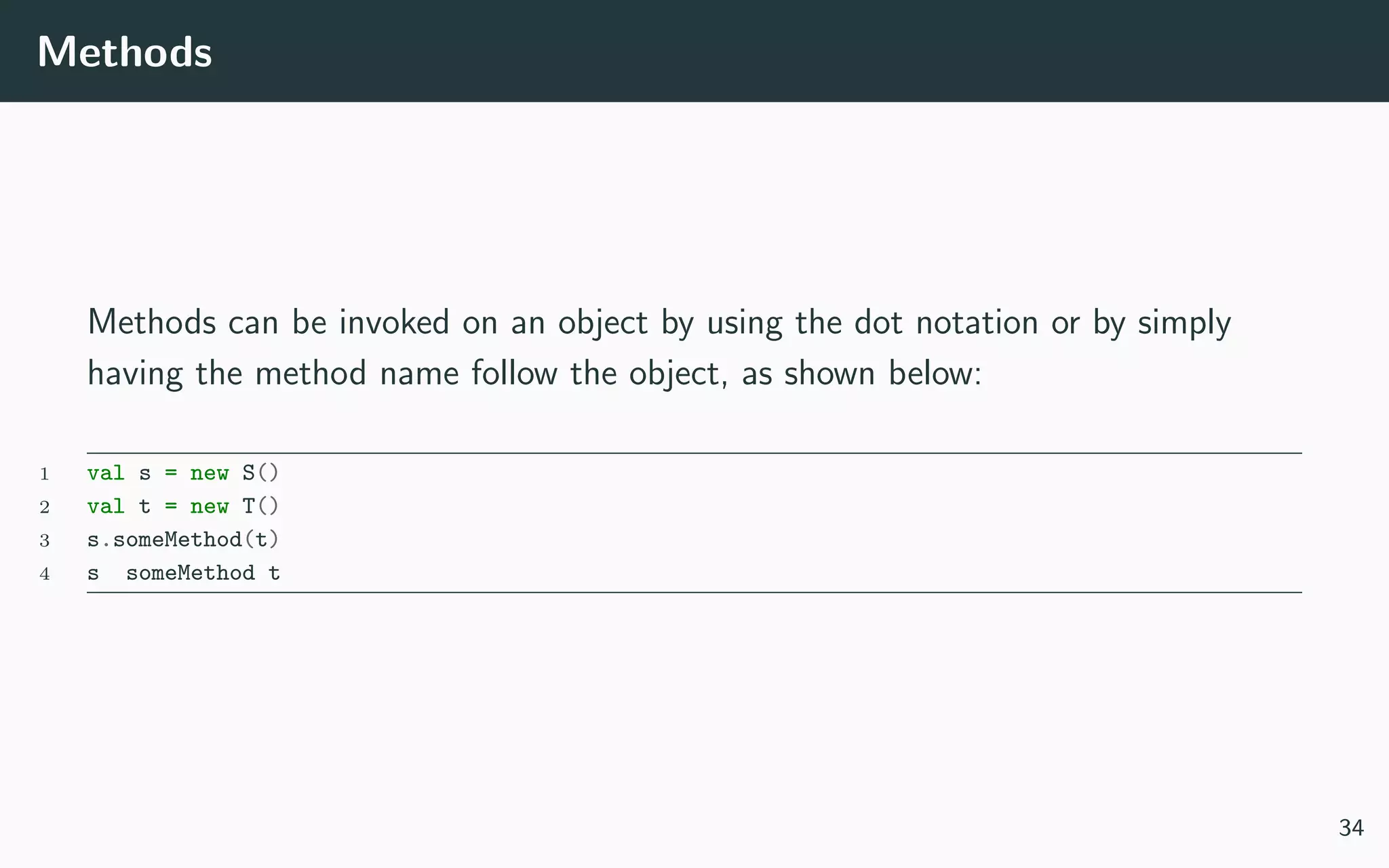 Methods
Methods can be invoked on an object by using the dot notation or by simply
having the method name follow the object, as shown below:
1 val s = new S()
2 val t = new T()
3 s.someMethod(t)
4 s someMethod t
34
 