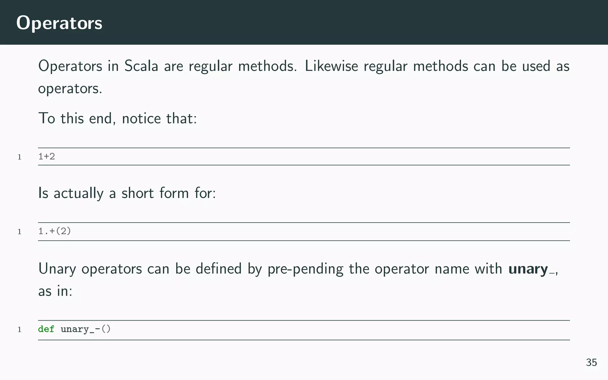 Operators
Operators in Scala are regular methods. Likewise regular methods can be used as
operators.
To this end, notice that:
1 1+2
Is actually a short form for:
1 1.+(2)
Unary operators can be deﬁned by pre-pending the operator name with unary ,
as in:
1 def unary_-()
35
 