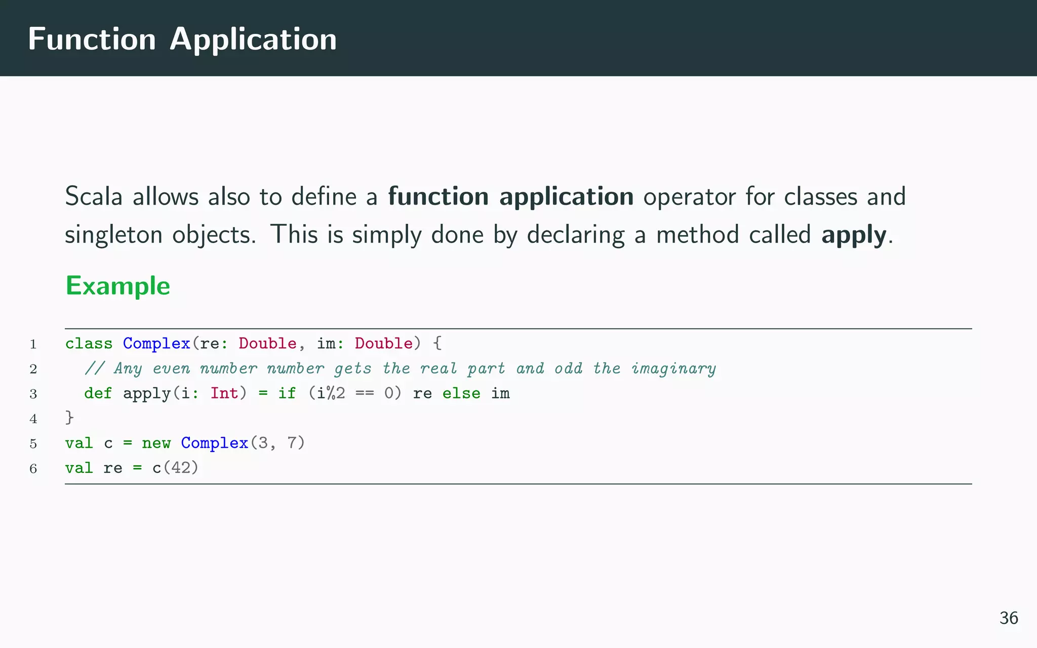 Function Application
Scala allows also to deﬁne a function application operator for classes and
singleton objects. This is simply done by declaring a method called apply.
Example
1 class Complex(re: Double, im: Double) {
2 // Any even number number gets the real part and odd the imaginary
3 def apply(i: Int) = if (i%2 == 0) re else im
4 }
5 val c = new Complex(3, 7)
6 val re = c(42)
36
 