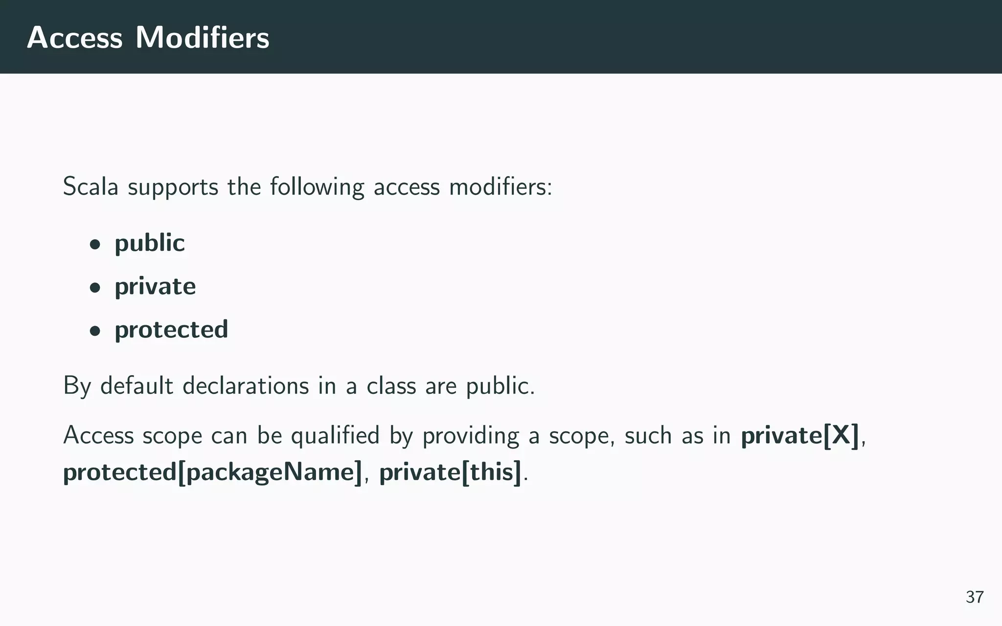 Access Modiﬁers
Scala supports the following access modiﬁers:
• public
• private
• protected
By default declarations in a class are public.
Access scope can be qualiﬁed by providing a scope, such as in private[X],
protected[packageName], private[this].
37
 