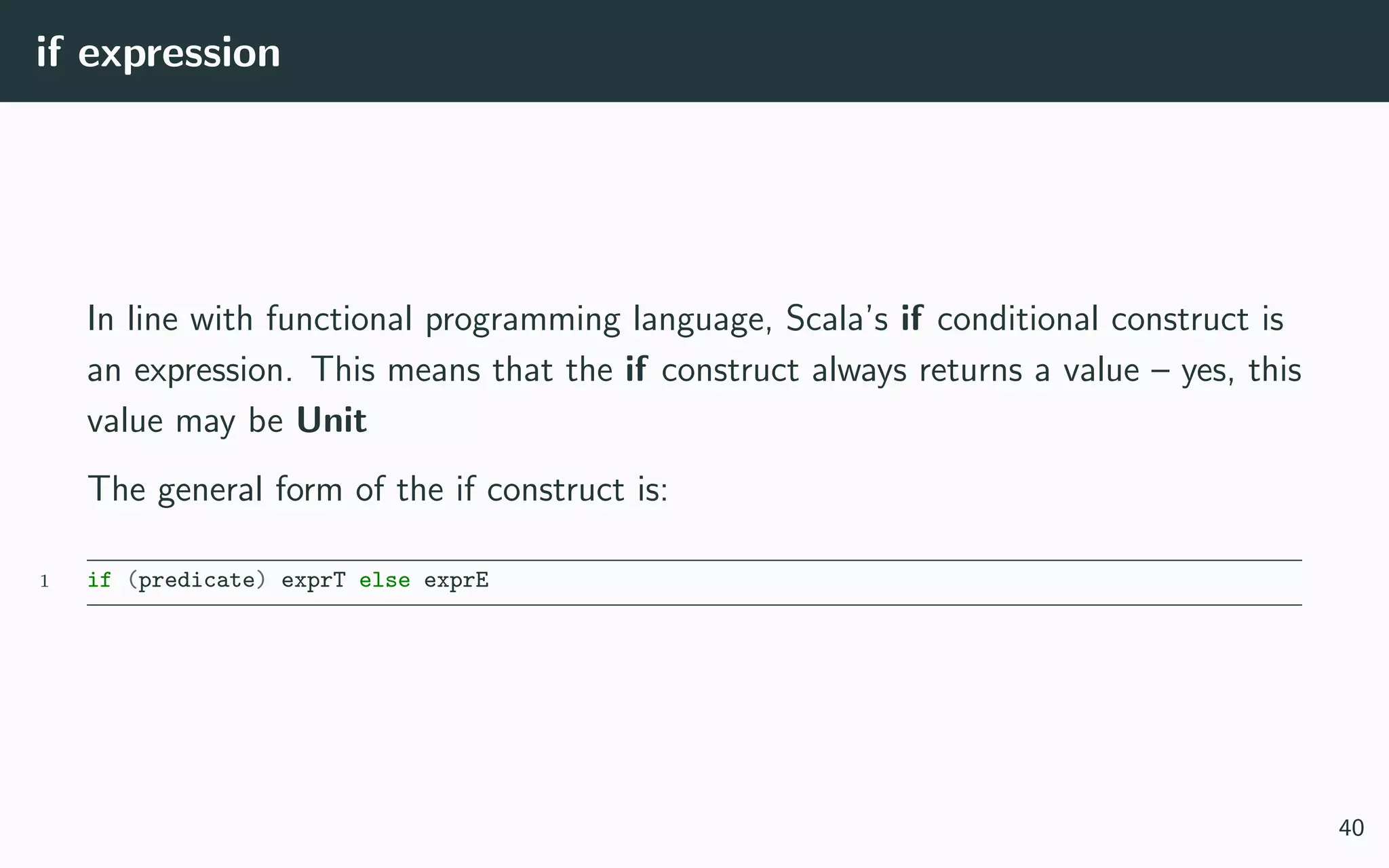 if expression
In line with functional programming language, Scala’s if conditional construct is
an expression. This means that the if construct always returns a value – yes, this
value may be Unit
The general form of the if construct is:
1 if (predicate) exprT else exprE
40
 