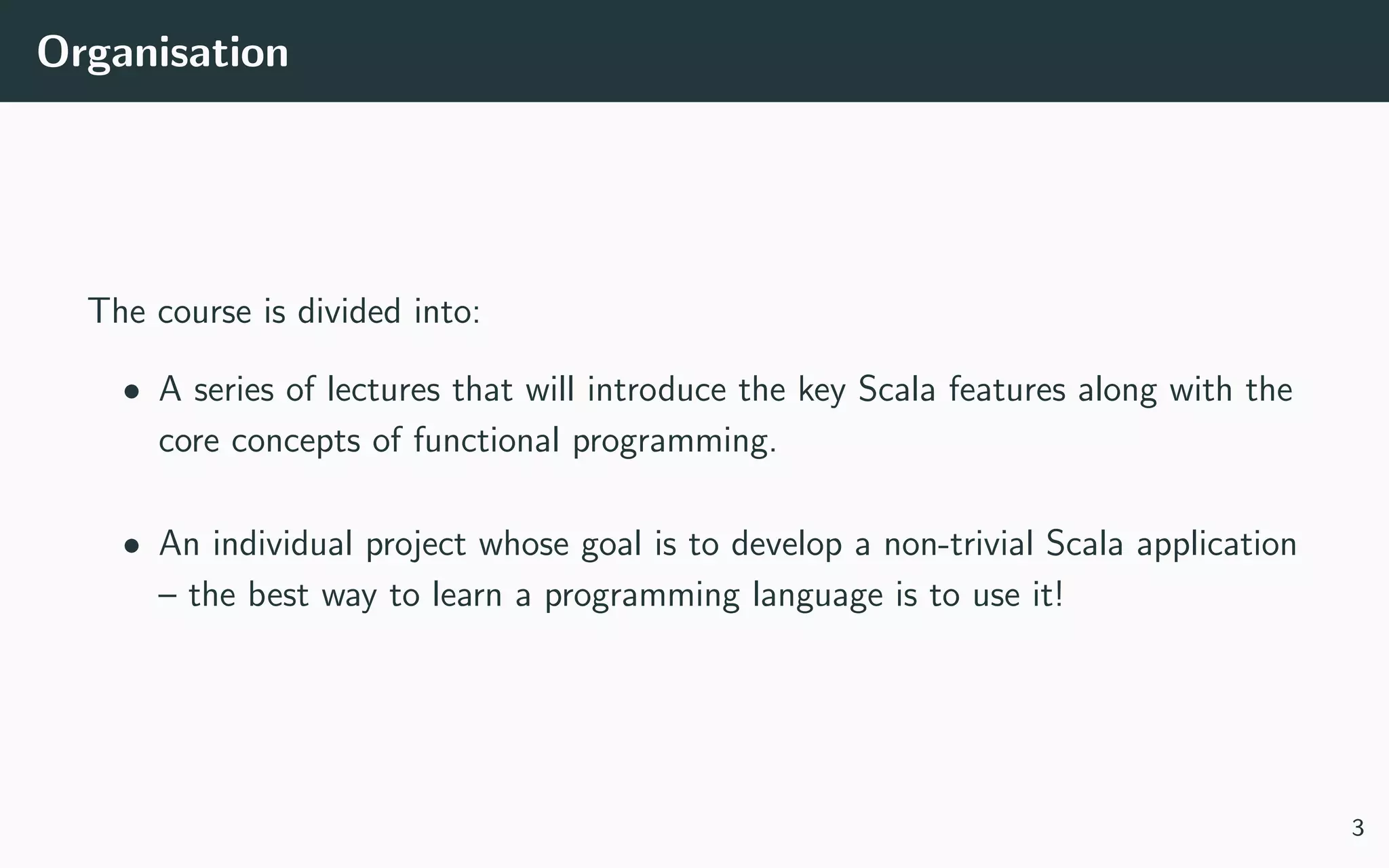 Organisation
The course is divided into:
• A series of lectures that will introduce the key Scala features along with the
core concepts of functional programming.
• An individual project whose goal is to develop a non-trivial Scala application
– the best way to learn a programming language is to use it!
3
 