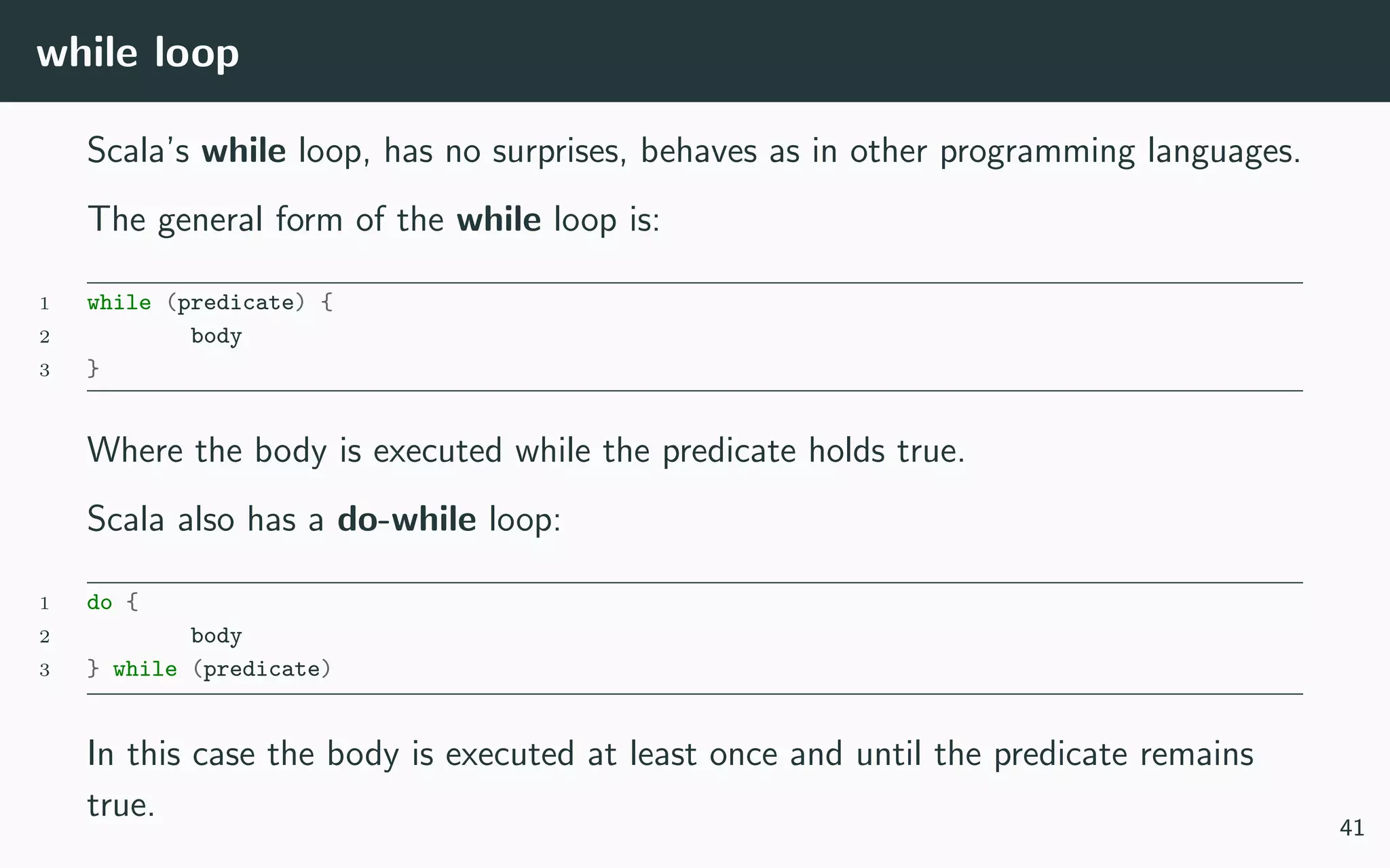 while loop
Scala’s while loop, has no surprises, behaves as in other programming languages.
The general form of the while loop is:
1 while (predicate) {
2 body
3 }
Where the body is executed while the predicate holds true.
Scala also has a do-while loop:
1 do {
2 body
3 } while (predicate)
In this case the body is executed at least once and until the predicate remains
true.
41
 
