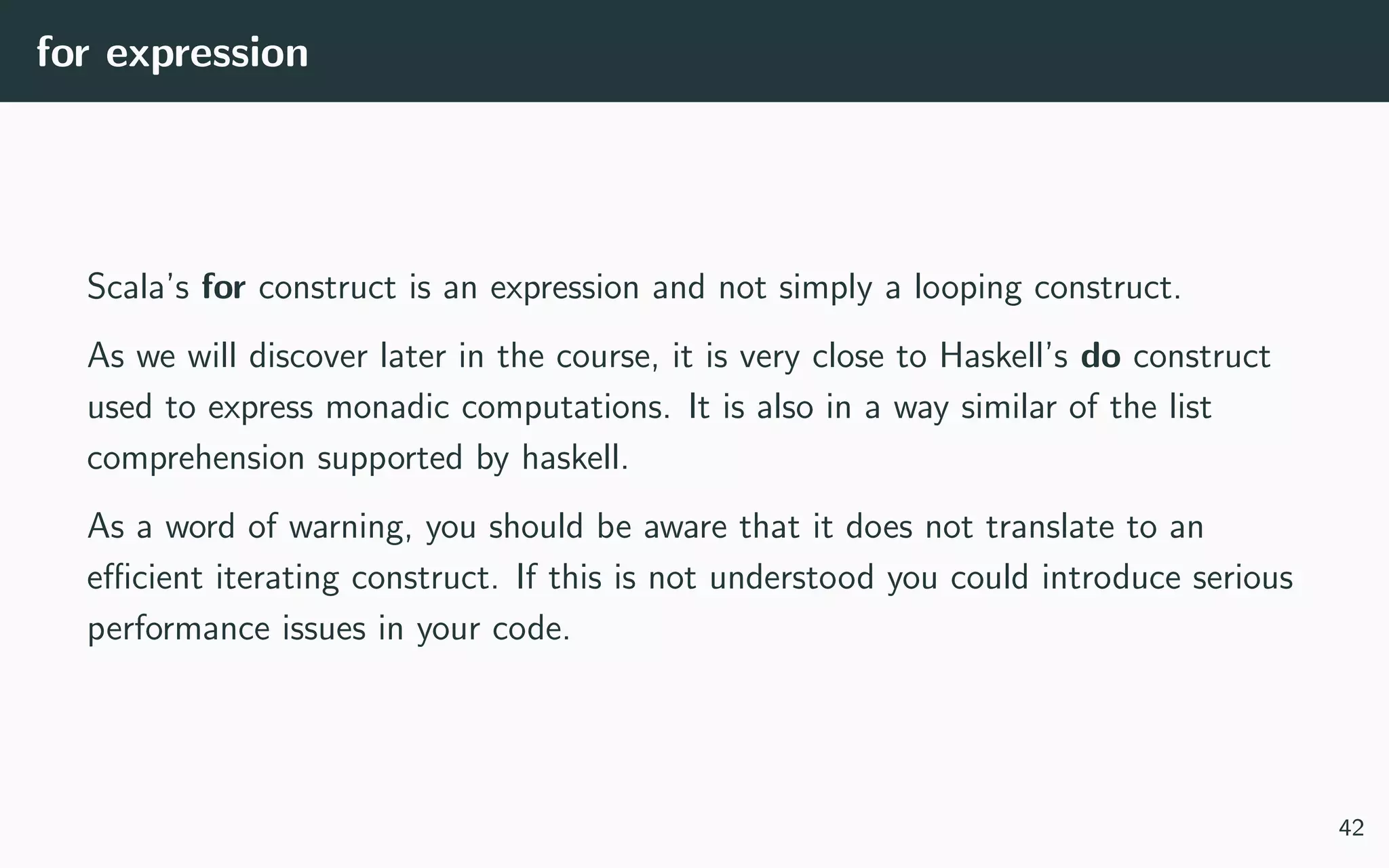 for expression
Scala’s for construct is an expression and not simply a looping construct.
As we will discover later in the course, it is very close to Haskell’s do construct
used to express monadic computations. It is also in a way similar of the list
comprehension supported by haskell.
As a word of warning, you should be aware that it does not translate to an
eﬃcient iterating construct. If this is not understood you could introduce serious
performance issues in your code.
42
 