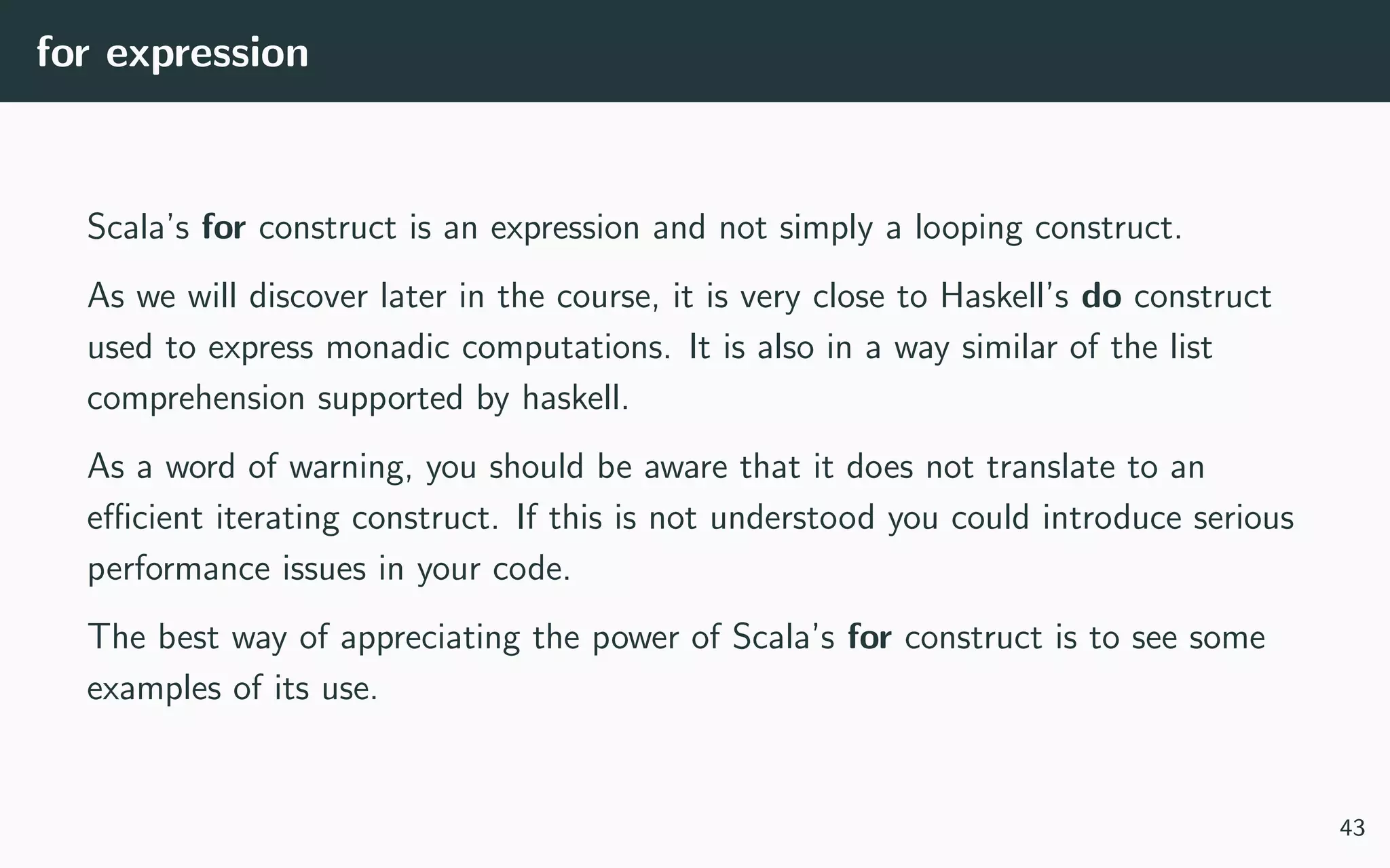 for expression
Scala’s for construct is an expression and not simply a looping construct.
As we will discover later in the course, it is very close to Haskell’s do construct
used to express monadic computations. It is also in a way similar of the list
comprehension supported by haskell.
As a word of warning, you should be aware that it does not translate to an
eﬃcient iterating construct. If this is not understood you could introduce serious
performance issues in your code.
The best way of appreciating the power of Scala’s for construct is to see some
examples of its use.
43
 