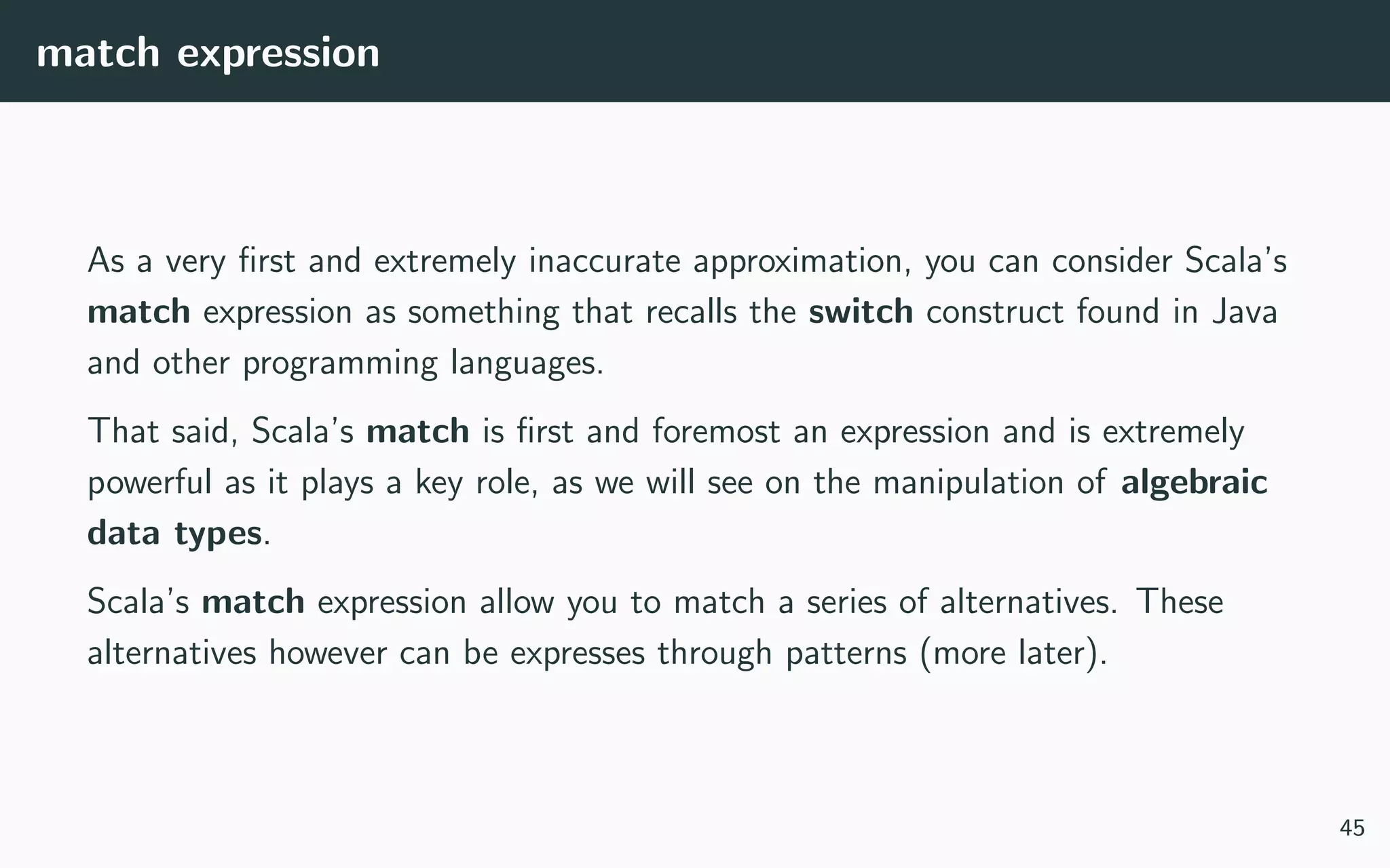 match expression
As a very ﬁrst and extremely inaccurate approximation, you can consider Scala’s
match expression as something that recalls the switch construct found in Java
and other programming languages.
That said, Scala’s match is ﬁrst and foremost an expression and is extremely
powerful as it plays a key role, as we will see on the manipulation of algebraic
data types.
Scala’s match expression allow you to match a series of alternatives. These
alternatives however can be expresses through patterns (more later).
45
 