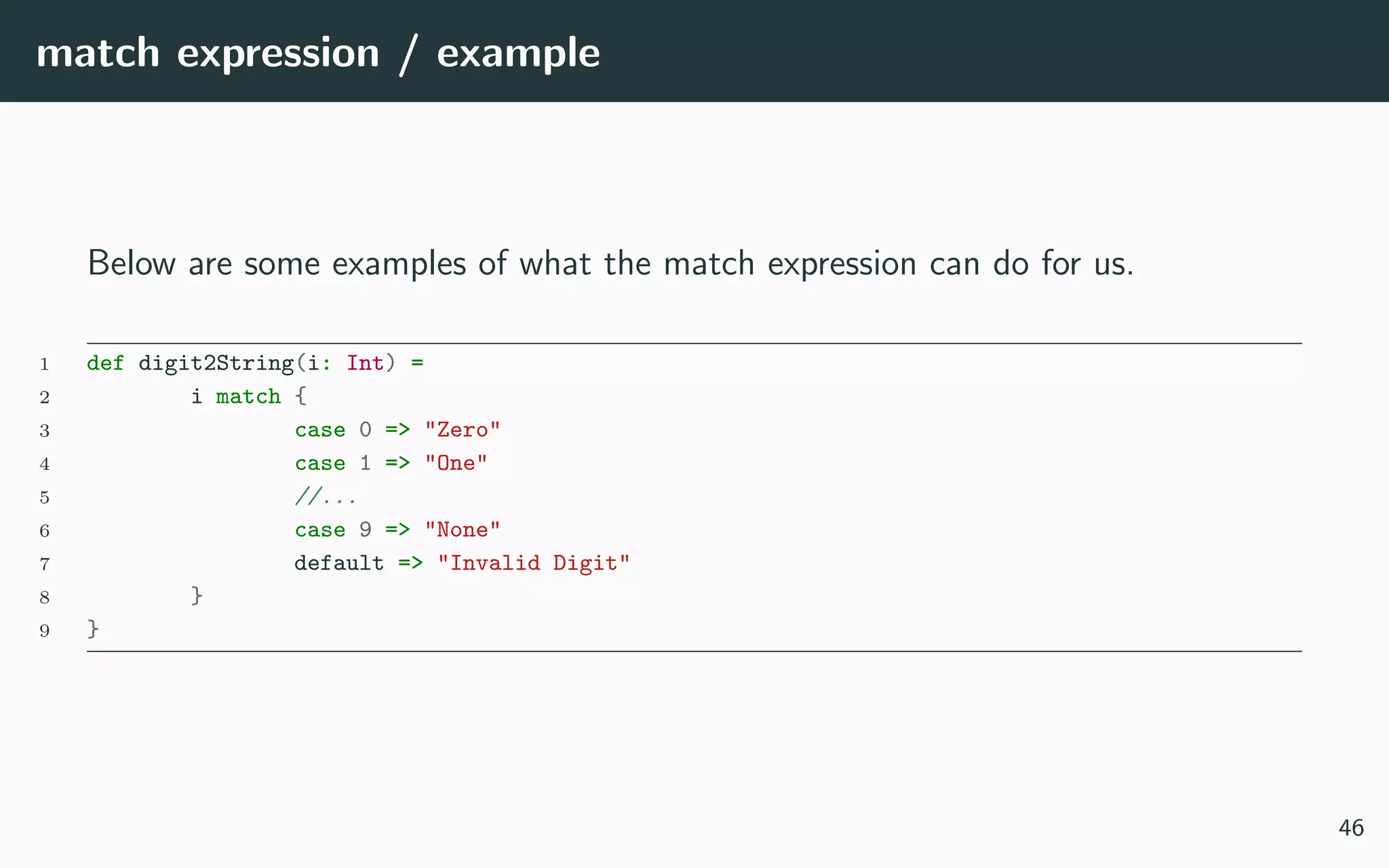 match expression / example
Below are some examples of what the match expression can do for us.
1 def digit2String(i: Int) =
2 i match {
3 case 0 => "Zero"
4 case 1 => "One"
5 //...
6 case 9 => "None"
7 default => "Invalid Digit"
8 }
9 }
46
 