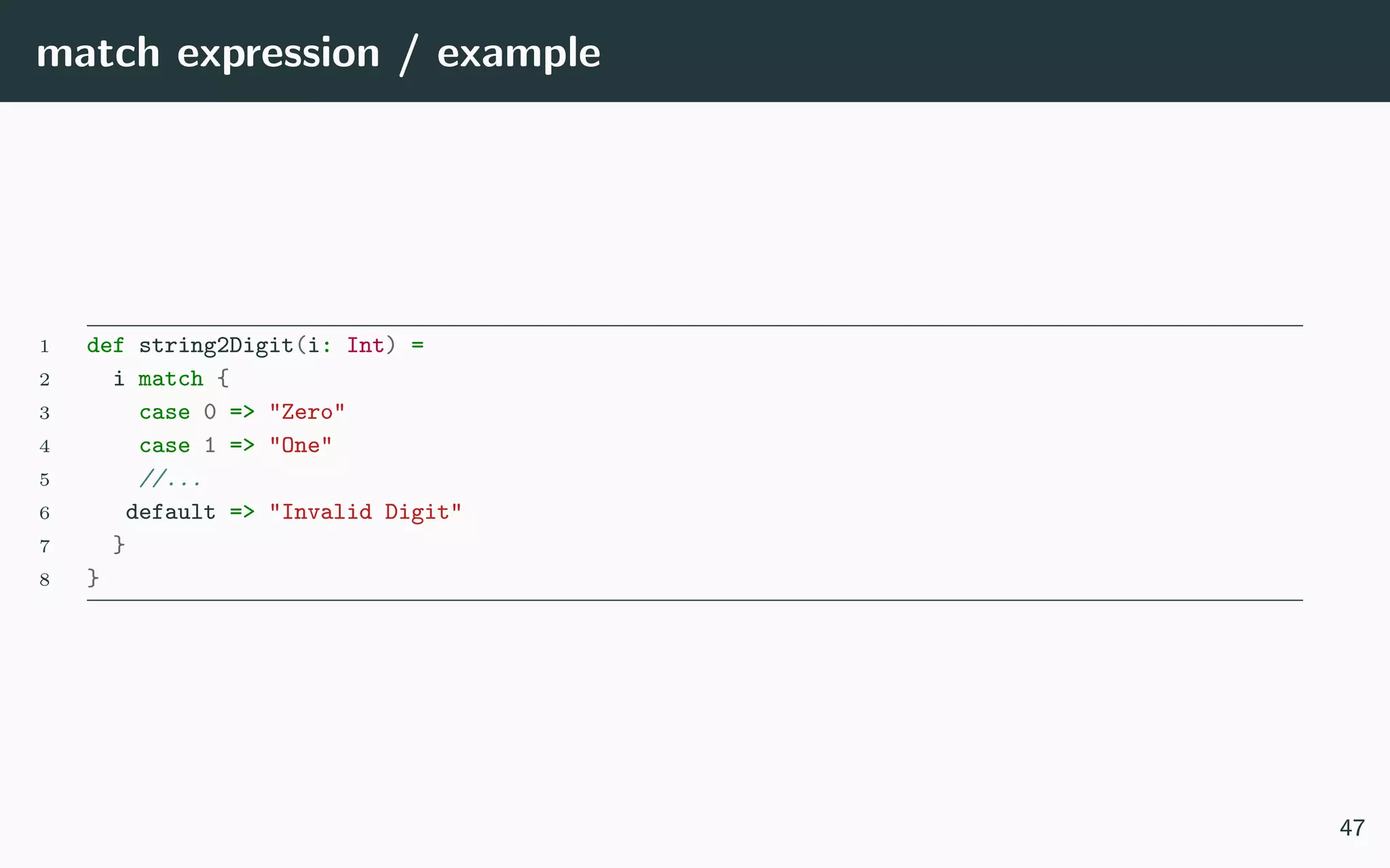 match expression / example
1 def string2Digit(i: Int) =
2 i match {
3 case 0 => "Zero"
4 case 1 => "One"
5 //...
6 default => "Invalid Digit"
7 }
8 }
47
 